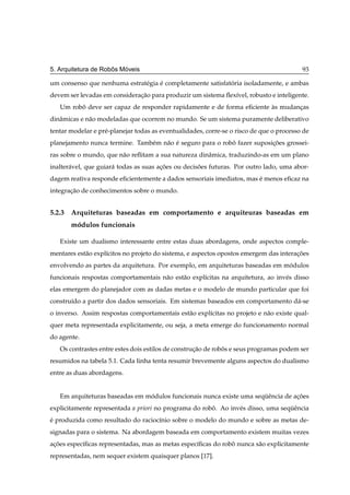 ˆ   ´
5. Arquitetura de Robos Moveis                                                            93

um consenso que nenhuma estrat´ gia e completamente satisfatoria isoladamente, e ambas
                              e     ´                       ´
devem ser levadas em consideracao para produzir um sistema ﬂex´vel, robusto e inteligente.
                              ¸˜                              ı
   Um robo deve ser capaz de responder rapidamente e de forma eﬁciente as mudancas
         ˆ                                                             `       ¸
dinˆ micas e n˜ o modeladas que ocorrem no mundo. Se um sistema puramente deliberativo
   a          a
tentar modelar e pr´ -planejar todas as eventualidades, corre-se o risco de que o processo de
                   e
planejamento nunca termine. Tamb´ m n˜ o e seguro para o robo fazer suposicoes grossei-
                                e    a ´                    ˆ             ¸˜
ras sobre o mundo, que n˜ o reﬂitam a sua natureza dinˆ mica, traduzindo-as em um plano
                        a                             a
inalter´ vel, que guiar´ todas as suas acoes ou decisoes futuras. Por outro lado, uma abor-
       a               a                ¸˜           ˜
dagem reativa responde eﬁcientemente a dados sensoriais imediatos, mas e menos eﬁcaz na
                                                                       ´
integracao de conhecimentos sobre o mundo.
       ¸˜


5.2.3 Arquiteturas baseadas em comportamento e arquiteuras baseadas em
       modulos funcionais
        ´

   Existe um dualismo interessante entre estas duas abordagens, onde aspectos comple-
mentares est˜ o expl´citos no projeto do sistema, e aspectos opostos emergem das interacoes
            a       ı                                                                  ¸˜
envolvendo as partes da arquitetura. Por exemplo, em arquiteturas baseadas em modulos
                                                                               ´
funcionais respostas comportamentais n˜ o est˜ o expl´citas na arquitetura, ao inv´ s disso
                                      a      a       ı                            e
elas emergem do planejador com as dadas metas e o modelo de mundo particular que foi
constru´do a partir dos dados sensoriais. Em sistemas baseados em comportamento d´ -se
       ı                                                                         a
o inverso. Assim respostas comportamentais est˜ o expl´citas no projeto e n˜ o existe qual-
                                              a       ı                    a
quer meta representada explicitamente, ou seja, a meta emerge do funcionamento normal
do agente.
   Os contrastes entre estes dois estilos de construcao de robos e seus programas podem ser
                                                    ¸˜        ˆ
resumidos na tabela 5.1. Cada linha tenta resumir brevemente alguns aspectos do dualismo
entre as duas abordagens.


   Em arquiteturas baseadas em modulos funcionais nunca existe uma sequˆ ncia de acoes
                                ´                                     ¨e          ¸˜
explicitamente representada a priori no programa do robo. Ao inv´ s disso, uma sequˆ ncia
                                                       ˆ        e                 ¨e
e produzida como resultado do racioc´nio sobre o modelo do mundo e sobre as metas de-
´                                   ı
signadas para o sistema. Na abordagem baseada em comportamento existem muitas vezes
acoes espec´ﬁcas representadas, mas as metas espec´ﬁcas do robo nunca s˜ o explicitamente
 ¸˜        ı                                      ı           ˆ        a
representadas, nem sequer existem quaisquer planos [17].
 