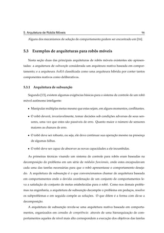 ˆ   ´
5. Arquitetura de Robos Moveis                                                          96

   Alguns dos mecanismos de selecao de comportamento podem ser encontrado em [16].
                                ¸˜



5.3 Exemplos de arquiteturas para robos moveis
                                     ˆ   ´

   Nesta secao duas das principais arquiteturas de robos moveis existentes s˜ o apresen-
           ¸˜                                         ˆ   ´                 a
tadas: a arquiterura de subsun¸ao considerada um arquiteura reativa baseada em compor-
                              c˜
tamento; e a arquiteura AuRA classiﬁcada como uma arquiteura h´brida por conter tantos
                                                              ı
componentes reativos como deliberativos.


5.3.1 Arquitetura de subsun¸ ao
                           c˜

   Segundo [13], existem algumas exigˆ ncias b´ sicas para o sistema de controle de um robo
                                     e        a                                           ˆ
movel autonomo inteligente:
 ´       ˆ

   ¯   Manipular multiplas metas mesmo que estas sejam, em alguns momentos, conﬂitantes.
                  ´

   ¯   O robo dever´ , invariavelmente, tomar decisoes sob condicoes adversas de seus sen-
            ˆ      a                               ˜            ¸˜
       sores, uma vez que estes s˜ o pass´veis de erro. Quanto maior o numero de sensores
                                 a       ı                              ´
       maiores as chances de erro.

   ¯   O robo deve ser robusto, ou seja, ele deve continuar sua operacao mesmo na presenca
            ˆ                                                        ¸˜                 ¸
       de algumas falhas.

   ¯   O robo deve ser capaz de absorver as novas capacidades a ele incumbidas.
            ˆ

   As primeiras t´ cnicas visando um sistema de controle para robos eram baseadas na
                 e                                               ˆ
decomposicao do problema em um s´ rie de m´ dulos funcionais, onde estes encapsulavam
         ¸˜                     e         o
cada uma das tarefas necess´ rias para que o robo apresentasse o comportamento deseja-
                           a                    ˆ
do. A arquitetura de subsuncao e o que convencionamos chamar de arquitetura baseada
                           ¸˜ ´
em comportamentos onde a devida coordenacao de um conjunto de comportamentos le-
                                        ¸˜
va a satisfacao do conjunto de metas estabelecidas para o robo. Como nos demais proble-
            ¸˜                                               ˆ
mas na engenharia, a arquitetura de subsuncao decompoe o problema em pedacos, resolve
                                          ¸˜        ˜                    ¸
os subproblemas e em seguida compoe as solucoes. O que difere e a forma com d´ -se a
                                 ˜         ¸˜                 ´              a
decomposicao.
         ¸˜
   A arquitetura de subsuncao revela-se uma arquitetura reativa baseada em comporta-
                          ¸˜
mentos, organizados em camadas de competˆncia: atrav´ s de uma hierarquizacao de com-
                                        e           e                     ¸˜
portamentos aqueles de n´vel mais alto correspondem a execucao dos objetivos das tarefas
                        ı                                  ¸˜
 