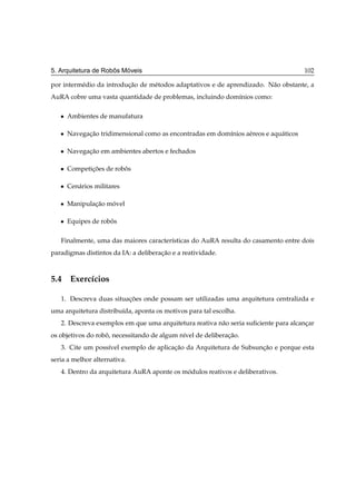 ˆ   ´
5. Arquitetura de Robos Moveis                                                         102

por interm´ dio da introducao de m´ todos adaptativos e de aprendizado. N˜ o obstante, a
          e               ¸˜      e                                      a
AuRA cobre uma vasta quantidade de problemas, incluindo dom´nios como:
                                                           ı

   ¯   Ambientes de manufatura

   ¯   Navegacao tridimensional como as encontradas em dom´nios a´ reos e aqu´ ticos
             ¸˜                                           ı      e           a

   ¯   Navegacao em ambientes abertos e fechados
             ¸˜

   ¯   Competicoes de robos
              ¸˜         ˆ

   ¯   Cen´ rios militares
          a

   ¯   Manipulacao movel
               ¸˜   ´

   ¯   Equipes de robos
                     ˆ

   Finalmente, uma das maiores caracter´sticas do AuRA resulta do casamento entre dois
                                       ı
paradigmas distintos da IA: a deliberacao e a reatividade.
                                      ¸˜



5.4 Exerc´cios
         ı

   1. Descreva duas situacoes onde possam ser utilizadas uma arquitetura centralizda e
                         ¸˜
uma arquitetura distribu´da, aponta os motivos para tal escolha.
                        ı
   2. Descreva exemplos em que uma arquitetura reativa n˜ o seria suﬁciente para alcancar
                                                        a                             ¸
os objetivos do robo, necessitando de algum n´vel de deliberacao.
                   ˆ                         ı               ¸˜
   3. Cite um poss´vel exemplo de aplicacao da Arquitetura de Subsuncao e porque esta
                  ı                     ¸˜                          ¸˜
seria a melhor alternativa.
   4. Dentro da arquitetura AuRA aponte os modulos reativos e deliberativos.
                                            ´
 