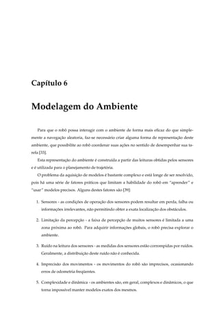 Cap´tulo 6
   ı


Modelagem do Ambiente

    Para que o robo possa interagir com o ambiente de forma mais eﬁcaz do que simple-
                  ˆ
mente a navegacao aleatoria, faz-se necess´ rio criar alguma forma de representacao deste
              ¸˜                          a                                     ¸˜
ambiente, que possibilite ao robo coordenar suas acoes no sentido de desempenhar sua ta-
                                ˆ                 ¸˜
refa [33].
    Esta representacao do ambiente e constru´da a partir das leituras obtidas pelos sensores
                   ¸˜              ´        ı
e e utilizada para o planejamento de trajetoria.
  ´                                        ´
    O problema da aquisicao de modelos e bastante complexo e est´ longe de ser resolvido,
                        ¸˜             ´                        a
pois h´ uma s´ rie de fatores pr´ ticos que limitam a habilidade do robo em “aprender” e
      a      e                  a                                      ˆ
“usar” modelos precisos. Alguns destes fatores s˜ o [39]:
                                                a

   1. Sensores - as condicoes de operacao dos sensores podem resultar em perda, falha ou
                         ¸˜           ¸˜
      informacoes irrelevantes, n˜ o permitindo obter a exata localizacao dos obst´ culos.
             ¸˜                  a                                    ¸˜          a

   2. Limitacao da percepcao - a faixa de percepcao de muitos sensores e limitada a uma
            ¸˜           ¸˜                     ¸˜                     ´
      zona proxima ao robo. Para adquirir informacoes globais, o robo precisa explorar o
             ´           ˆ                       ¸˜                 ˆ
      ambiente.

   3. Ru´do na leitura dos sensores - as medidas dos sensores est˜ o corrompidas por ru´dos.
        ı                                                        a                     ı
      Geralmente, a distribuicao deste ru´do n˜ o e conhecida.
                             ¸˜          ı    a ´

   4. Imprecis˜ o dos movimentos - os movimentos do robo s˜ o imprecisos, ocasionando
              a                                        ˆ a
      erros de odometria frequentes.
                             ¨

   5. Complexidade e dinˆ mica - os ambientes s˜ o, em geral, complexos e dinˆ micos, o que
                        a                      a                             a
      torna imposs´vel manter modelos exatos dos mesmos.
                  ı
 