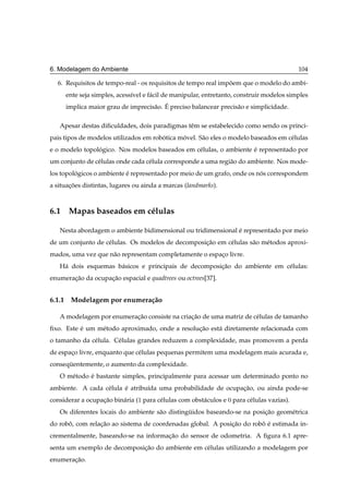 6. Modelagem do Ambiente                                                                     104

  6. Requisitos de tempo-real - os requisitos de tempo real impoem que o modelo do ambi-
                                                               ˜
      ente seja simples, acess´vel e f´ cil de manipular, entretanto, construir modelos simples
                              ı       a
                                    a ´
      implica maior grau de imprecis˜ o. E preciso balancear precis˜ o e simplicidade.
                                                                   a

   Apesar destas diﬁculdades, dois paradigmas tˆ m se estabelecido como sendo os princi-
                                               e
pais tipos de modelos utilizados em robotica movel. S˜ o eles o modelo baseados em c´ lulas
                                       ´      ´      a                              e
e o modelo topologico. Nos modelos baseados em c´ lulas, o ambiente e representado por
                ´                               e                   ´
um conjunto de c´ lulas onde cada c´ lula corresponde a uma regi˜ o do ambiente. Nos mode-
                e                  e                            a
los topologicos o ambiente e representado por meio de um grafo, onde os nos correspondem
         ´                 ´                                             ´
a situacoes distintas, lugares ou ainda a marcas (landmarks).
       ¸˜



6.1 Mapas baseados em c´ lulas
                       e

   Nesta abordagem o ambiente bidimensional ou tridimensional e representado por meio
                                                              ´
de um conjunto de c´ lulas. Os modelos de decomposicao em c´ lulas s˜ o m´ todos aproxi-
                   e                               ¸˜      e        a    e
mados, uma vez que n˜ o representam completamente o espaco livre.
                    a                                   ¸
   H´ dois esquemas b´ sicos e principais de decomposicao do ambiente em c´ lulas:
    a                a                                ¸˜                  e
enumeracao da ocupacao espacial e quadtrees ou octrees[37].
       ¸˜          ¸˜


6.1.1 Modelagem por enumera¸ ao
                           c˜

   A modelagem por enumeracao consiste na criacao de uma matriz de c´ lulas de tamanho
                          ¸˜                  ¸˜                    e
ﬁxo. Este e um m´ todo aproximado, onde a resolucao est´ diretamente relacionada com
          ´     e                               ¸˜     a
o tamanho da c´ lula. C´ lulas grandes reduzem a complexidade, mas promovem a perda
              e        e
de espaco livre, enquanto que c´ lulas pequenas permitem uma modelagem mais acurada e,
       ¸                       e
consequentemente, o aumento da complexidade.
      ¨
   O m´ todo e bastante simples, principalmente para acessar um determinado ponto no
      e      ´
ambiente. A cada c´ lula e atribu´da uma probabilidade de ocupacao, ou ainda pode-se
                  e      ´       ı                             ¸˜
considerar a ocupacao bin´ ria (½ para c´ lulas com obst´ culos e ¼ para c´ lulas vazias).
                  ¸˜     a              e               a                 e
   Os diferentes locais do ambiente s˜ o distinguidos baseando-se na posicao geom´ trica
                                     a          ¨                        ¸˜      e
do robo, com relacao ao sistema de coordenadas global. A posicao do robo e estimada in-
      ˆ          ¸˜                                          ¸˜        ˆ ´
crementalmente, baseando-se na informacao do sensor de odometria. A ﬁgura 6.1 apre-
                                      ¸˜
senta um exemplo de decomposicao do ambiente em c´ lulas utilizando a modelagem por
                             ¸˜                  e
enumeracao.
       ¸˜
 