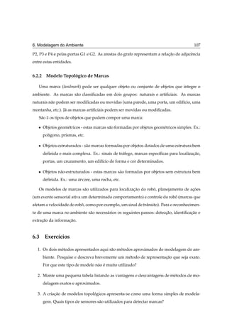 6. Modelagem do Ambiente                                                                   107

P2, P3 e P4 e pelas portas G1 e G2. As arestas do grafo representam a relacao de adjacˆ ncia
                                                                          ¸˜          e
entre estas entidades.


6.2.2 Modelo Topologico de Marcas
                  ´

   Uma marca (landmark) pode ser qualquer objeto ou conjunto de objetos que integre o
ambiente. As marcas s˜ o classiﬁcadas em dois grupos: naturais e artiﬁciais. As marcas
                     a
naturais n˜ o podem ser modiﬁcadas ou movidas (uma parede, uma porta, um edif´cio, uma
          a                                                                  ı
montanha, etc.). J´ as marcas artiﬁciais podem ser movidas ou modiﬁcadas.
                  a
   S˜ o ¿ os tipos de objetos que podem compor uma marca:
    a

   ¯   Objetos geom´ tricos - estas marcas s˜ o formadas por objetos geom´ tricos simples. Ex.:
                   e                        a                            e
       pol´gono, prismas, etc.
          ı

   ¯   Objetos estruturados - s˜ o marcas formadas por objetos dotados de uma estrutura bem
                               a
       deﬁnida e mais complexa. Ex.: sinais de tr´ fego, marcas espec´ﬁcas para localizac ao,
                                                 a                   ı                  ¸˜
       portas, um cruzamento, um edif´cio de forma e cor determinados.
                                     ı

   ¯   Objetos n˜ o-estruturados - estas marcas s˜ o formadas por objetos sem estrutura bem
                a                                a
       deﬁnida. Ex.: uma arvore, uma rocha, etc.
                         ´

   Os modelos de marcas s˜ o utilizados para localizacao do robo, planejamento de acoes
                         a                           ¸˜        ˆ                   ¸˜
(um evento sensorial ativa um determinado comportamento) e controle do robo (marcas que
                                                                          ˆ
afetam a velocidade do robo, como por exemplo, um sinal de trˆ nsito). Para o reconhecimen-
                          ˆ                                  a
to de uma marca no ambiente s˜ o necess´ rios os seguintes passos: deteccao, identiﬁcacao e
                             a         a                                ¸˜            ¸˜
extracao da informacao.
     ¸˜            ¸˜



6.3 Exerc´cios
         ı

  1. Os dois m´ todos apresentados aqui s˜ o m´ todos aproximados de modelagem do am-
              e                          a    e
       biente. Pesquise e descreva brevemente um m´ todo de representacao que seja exato.
                                                  e                   ¸˜
       Por que este tipo de modelo n˜ o e muito utilizado?
                                    a ´

  2. Monte uma pequena tabela listando as vantagens e desvantagens de m´ todos de mo-
                                                                       e
       delagem exatos e aproximados.

  3. A criacao de modelos topologicos apresenta-se como uma forma simples de modela-
           ¸˜                  ´
       gem. Quais tipos de sensores s˜ o utilizados para detectar marcas?
                                     a
 