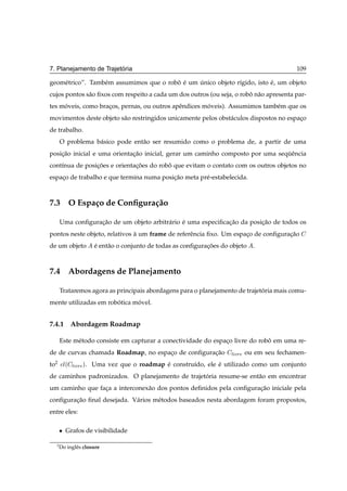 ´
7. Planejamento de Trajetoria                                                            109

geom´ trico”. Tamb´ m assumimos que o robo e um unico objeto r´gido, isto e, um objeto
    e             e                      ˆ ´    ´             ı           ´
cujos pontos s˜ o ﬁxos com respeito a cada um dos outros (ou seja, o robo n˜ o apresenta par-
              a                                                         ˆ a
tes moveis, como bracos, pernas, ou outros apˆ ndices moveis). Assumimos tamb´ m que os
     ´              ¸                        e         ´                     e
movimentos deste objeto s˜ o restringidos unicamente pelos obst´ culos dispostos no espaco
                         a                                     a                        ¸
de trabalho.
      O problema b´ sico pode ent˜ o ser resumido como o problema de, a partir de uma
                  a              a
posicao inicial e uma orientacao inicial, gerar um caminho composto por uma sequˆ ncia
    ¸˜                       ¸˜                                                ¨e
cont´nua de posicoes e orientacoes do robo que evitam o contato com os outros objetos no
    ı           ¸˜            ¸˜         ˆ
espaco de trabalho e que termina numa posicao meta pr´ -estabelecida.
    ¸                                     ¸˜         e



7.3 O Espa¸ o de Conﬁgura¸ ao
          c              c˜

      Uma conﬁguracao de um objeto arbitr´ rio e uma especiﬁcacao da posicao de todos os
                  ¸˜                     a     ´              ¸˜         ¸˜
pontos neste objeto, relativos a um frame de referˆ ncia ﬁxo. Um espaco de conﬁguracao
                               `                  e                  ¸             ¸˜
de um objeto         e ent˜ o o conjunto de todas as conﬁguracoes do objeto .
                     ´    a                                  ¸˜



7.4 Abordagens de Planejamento

      Trataremos agora as principais abordagens para o planejamento de trajetoria mais comu-
                                                                             ´
mente utilizadas em robotica movel.
                       ´      ´


7.4.1 Abordagem Roadmap

      Este m´ todo consiste em capturar a conectividade do espaco livre do robo em uma re-
            e                                                  ¸              ˆ
de de curvas chamada Roadmap, no espaco de conﬁguracao
                                     ¸             ¸˜               Ð ÚÖ ou em seu fechamen-
to2   
Ð´   Ð ÚÖ µ. Uma vez que o roadmap e constru´do, ele e utilizado como um conjunto
                                          ´        ı        ´
de caminhos padronizados. O planejamento de trajetoria resume-se ent˜ o em encontrar
                                                  ´                 a
um caminho que faca a interconex˜ o dos pontos deﬁnidos pela conﬁguracao iniciale pela
                 ¸              a                                    ¸˜
conﬁguracao ﬁnal desejada. V´ rios m´ todos baseados nesta abordagem foram propostos,
        ¸˜                  a       e
entre eles:

      ¯   Grafos de visibilidade

  2
      Do inglˆ s closure
             e
 