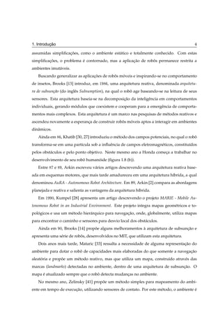 ¸˜
1. Introducao                                                                                  4

assumidas simpliﬁcacoes, como o ambiente est´ tico e totalmente conhecido. Com estas
                   ¸˜                       a
simpliﬁcacoes, o problema e contornado, mas a aplicacao de robos permanece restrita a
         ¸˜               ´                         ¸˜        ˆ
ambientes imut´ veis.
              a
   Buscando generalizar as aplicacoes de robos moveis e inspirando-se no comportamento
                                 ¸˜         ˆ   ´
de insetos, Brooks [13] introduz, em       ½   , uma arquitetura reativa, denominada arquitetu-
ra de subsun¸ao (do inglˆ s Subsumption), na qual o robo age baseando-se na leitura de seus
            c˜          e                              ˆ
sensores. Esta arquitetura baseia-se na decomposicao da inteligˆ ncia em comportamentos
                                                 ¸˜            e
individuais, gerando modulos que coexistem e cooperam para a emergˆ ncia de comporta-
                      ´                                           e
mentos mais complexos. Esta arquitetura e um marco nas pesquisas de m´ todos reativos e
                                        ´                            e
ascendeu novamente a esperanca de construir robos moveis aptos a interagir em ambientes
                            ¸                  ˆ   ´
dinˆ micos.
   a
   Ainda em          , Khatib [30, 27] introduziu o m´ todo dos campos potenciais, no qual o robo
                                                     e                                          ˆ
transforma-se em uma part´cula sob a inﬂuˆ ncia de campos eletromagn´ ticos, constitu´dos
                         ı               e                          e                ı
pelos obst´ culos e pelo ponto objetivo. Neste mesmo ano a Honda comeca a trabalhar no
          a                                                          ¸
desenvolvimento de seu robo humanoide (ﬁgura 1.8 (b)).
                          ˆ      ´
   Entre       e     , Arkin escreveu v´ rios artigos descrevendo uma arquitetura reativa base-
                                       a
ada em esquemas motores, que mais tarde amadureceu em uma arquitetura h´brida, a qual
                                                                       ı
denominou AuRA - Autonomous Robot Architecture. Em 89, Arkin [2] compara as abordagens
planejada e reativa e salienta as vantagens da arquitetura h´brida.
                                                            ı
   Em   ½     ¼,   Kumpel [28] apresenta um artigo descrevendo o projeto MARIE - Mobile Au-
tonomous Robot in an Industrial Environment. Este projeto integra mapas geom´ tricos e to-
                                                                            e
pologicos e usa um m´ todo hier´ rquico para navegacao, onde, globalmente, utiliza mapas
   ´                e          a                   ¸˜
para encontrar o caminho e sensores para desvio local dos obst´ culos.
                                                              a
   Ainda em         ¼,   Brooks [14] propoe alguns melhoramentos a arquitetura de subsuncao e
                                         ˜                       `                      ¸˜
apresenta uma s´ rie de robos, desenvolvidos no MIT, que utilizam esta arquitetura.
               e           ˆ
   Dois anos mais tarde, Mataric [33] ressalta a necessidade de alguma representacao do
                                                                                 ¸˜
ambiente para dotar o robo de capacidades mais elaboradas do que somente a navegacao
                         ˆ                                                       ¸˜
aleatoria e propoe um m´ todo reativo, mas que utiliza um mapa, constru´do atrav´ s das
     ´          ˜      e                                               ı        e
marcas (landmarks) detectadas no ambiente, dentro de uma arquitetura de subsuncao. O
                                                                              ¸˜
mapa e atualizado sempre que o robo detecta mudancas no ambiente.
     ´                            ˆ              ¸
   No mesmo ano, Zelinsky [41] propoe um m´ todo simples para mapeamento do ambi-
                                   ˜      e
ente em tempo de execucao, utilizando sensores de contato. Por este m´ todo, o ambiente e
                      ¸˜                                             e                  ´
 