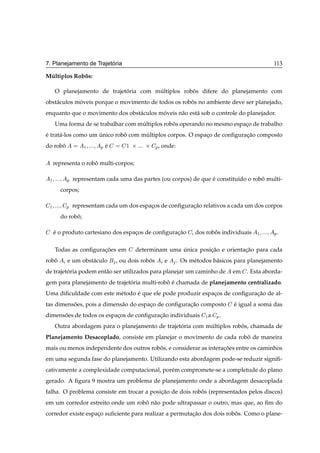 ´
7. Planejamento de Trajetoria                                                                 113

Multiplos Robos:
 ´           ˆ

     O planejamento de trajetoria com multiplos robos difere do planejamento com
                             ´         ´           ˆ
obst´ culos moveis porque o movimento de todos os robos no ambiente deve ser planejado,
    a        ´                                       ˆ
enquanto que o movimento dos obst´ culos moveis n˜ o est´ sob o controle do planejador.
                                 a        ´      a      a
     Uma forma de se trabalhar com multiplos robos operando no mesmo espaco de trabalho
                                    ´           ˆ                        ¸
e trat´ -los como um unico robo com multiplos corpos. O espaco de conﬁguracao composto
´     a              ´        ˆ      ´                      ¸             ¸˜
do robo
      ˆ           ½    Ôe
                        ´       ½   ¢ ¢       Ô , onde:

     representa o robo multi-corpos;
                     ˆ

 ½        Ô representam cada uma das partes (ou corpos) de que e constitu´do o robo multi-
                                                               ´         ı        ˆ
       corpos;

 ½        Ô representam cada um dos espacos de conﬁguracao relativos a cada um dos corpos
                                        ¸              ¸˜
       do robo;
             ˆ

     e o produto cartesiano dos espacos de conﬁguracao
     ´                              ¸              ¸˜            dos robos individuais
                                                                        ˆ                ½    Ô.

     Todas as conﬁguracoes em
                      ¸˜               determinam uma unica posicao e orientacao para cada
                                                      ´         ¸˜           ¸˜
robo
   ˆ      e um obst´ culo
                   a        , ou dois robos
                                         ˆ        e       . Os m´ todos b´ sicos para planejamento
                                                                e        a
de trajetoria podem ent˜ o ser utilizados para planejar um caminho de
         ´             a                                                       em   . Esta aborda-
gem para planejamento de trajetoria multi-robo e chamada de planejamento centralizado.
                               ´             ˆ ´
Uma diﬁculdade com este m´ todo e que ele pode produzir espacos de conﬁguracao de al-
                         e      ´                           ¸              ¸˜
tas dimensoes, pois a dimens˜ o do espaco de conﬁguracao composto
          ˜                 a          ¸             ¸˜                        e igual a soma das
                                                                               ´
dimensoes de todos os espacos de conﬁguracao individuais
      ˜                   ¸              ¸˜                          ½a   Ô.
     Outra abordagem para o planejamento de trajetoria com multiplos robos, chamada de
                                                  ´         ´           ˆ
Planejamento Desacoplado, consiste em planejar o movimento de cada robo de maneira
                                                                      ˆ
mais ou menos independente dos outros robos, e considerar as interacoes entre os caminhos
                                         ˆ                         ¸˜
em uma segunda fase do planejamento. Utilizando esta abordagem pode-se reduzir signiﬁ-
cativamente a complexidade computacional, por´ m compromete-se a completude do plano
                                             e
gerado. A ﬁgura 9 mostra um problema de planejamento onde a abordagem desacoplada
falha. O problema consiste em trocar a posicao de dois robos (representados pelos discos)
                                           ¸˜             ˆ
em um corredor estreito onde um robo n˜ o pode ultrapassar o outro, mas que, ao ﬁm do
                                   ˆ a
corredor existe espaco suﬁciente para realizar a permutacao dos dois robos. Como o plane-
                    ¸                                   ¸˜              ˆ
 
