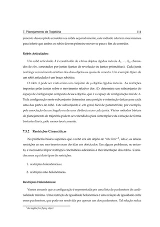 ´
7. Planejamento de Trajetoria                                                                    114

jamento desacoplado considera os robos separadamente, este m´ todo n˜ o tem mecanismos
                                    ˆ                       e       a
para inferir que ambos os robos devem primeiro mover-se para o ﬁm do corredor.
                             ˆ


Robos Articulados:
   ˆ

      Um robo articulado
            ˆ                        e constitu´do de v´ rios objetos r´gidos moveis
                                     ´         ı       a               ı       ´       ½   Ô , chama-
dos de elos, conectados por juntas (juntas de revolucao ou juntas prism´ ticas). Cada junta
                                                    ¸˜                 a
restringe o movimento relativo dos dois objetos os quais ela conecta. Um exemplo t´pico de
                                                                                  ı
um robo articulado e um braco robotico.
      ˆ            ´       ¸     ´
      O robo
           ˆ                                     Ô objetos r´gidos moveis. As restricoes
                    pode ser visto como um conjunto de      ı       ´               ¸˜
impostas pelas juntas sobre o movimento relativo dos ¼ × determina um subconjunto do
espaco de conﬁguracao composto desses objetos, que e o espaco de conﬁguracao real de
    ¸             ¸˜                               ´       ¸             ¸˜                         .
Toda conﬁguracao neste subconjunto determina uma posicao e orientacao unicas para cada
             ¸˜                                      ¸˜           ¸˜ ´
uma das partes do robo. Este subconjunto e, em geral, f´ cil de parametrizar, por exemplo,
                     ˆ                   ´             a
pela associacao de um angulo ou de uma distˆ ncia com cada junta. V´ rios m´ todos b´ sicos
            ¸˜        ˆ                    a                       a       e        a
de planejamento de trajetoria podem ser extendidos para contemplar esta variacao de forma
                         ´                                                   ¸˜
bastante direta, pelo menos teoricamente.


7.5.2 Restri¸ oes Cinem´ ticas
            c˜         a

      No problema b´ sico supomos que o robo era um objeto de “vˆ o livre”3 , isto e, as unicas
                   a                       ˆ                    o                  ´     ´
restricoes ao seu movimento eram devidas aos obst´ culos. Em alguns problemas, no entan-
      ¸˜                                         a
to, e necess´ rio impor restricoes cinem´ ticas adicionais a movimentacao dos robos. Consi-
    ´       a                 ¸˜        a                  `          ¸˜         ˆ
deramos aqui dois tipos de restricoes:
                                 ¸˜

  1. restricoes holonomicas e
           ¸˜        ˆ

  2. restricoes n˜ o-holonomicas.
           ¸˜    a        ˆ


Restri¸ oes Holonomicas:
      c˜         ˆ

      Vamos assumir que a conﬁguracao e representada por uma lista de parˆ metros de cardi-
                                  ¸˜ ´                                   a
nalidade m´nima. Uma restricao de igualdade holonomica e uma relacao de igualdade entre
          ı                ¸˜                    ˆ     ´         ¸˜
esses parˆ metros, que pode ser resolvida por apenas um dos parˆ metros. Tal relacao reduz
         a                                                     a                 ¸˜

  3
      do inglˆ s free ﬂying object
             e
 