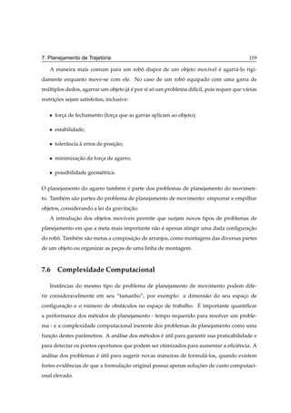 ´
7. Planejamento de Trajetoria                                                             119

   A maneira mais comum para um robo dispor de um objeto mov´vel e agarr´ -lo rigi-
                                   ˆ                        ı    ´      a
damente enquanto move-se com ele. No caso de um robo equipado com uma garra de
                                                   ˆ
multiplos dedos, agarrar um objeto j´ e por s´ so um problema dif´cil, pois requer que v´ rias
 ´                                  a´       ı ´                 ı                      a
restricoes sejam satisfeitas, inclusive:
      ¸˜

   ¯   forca de fechamento (forca que as garras aplicam ao objeto);
          ¸                    ¸

   ¯   estabilidade;

   ¯   tolerˆ ncia a erros de posicao;
            a      `              ¸˜

   ¯   minimizacao da forca de agarro;
               ¸˜        ¸

   ¯   possibilidade geom´ trica.
                         e

O planejamento do agarro tamb´ m e parte dos problemas de planejamento do movimen-
                             e ´
to. Tamb´ m s˜ o partes do problema de planejamento de movimento: empurrar e empilhar
        e    a
objetos, considerando a lei da gravitacao.
                                      ¸˜
   A introducao dos objetos mov´veis permite que surjam novos tipos de problemas de
            ¸˜                 ı
planejamento em que a meta mais importante n˜ o e apenas atingir uma dada conﬁguracao
                                            a ´                                   ¸˜
do robo. Tamb´ m s˜ o metas a composicao de arranjos, como montagens das diversas partes
      ˆ      e    a                  ¸˜
de um objeto ou organizar as pecas de uma linha de montagem.
                               ¸



7.6 Complexidade Computacional

   Instˆ ncias do mesmo tipo de problema de planejamento de movimento podem dife-
       a
rir consideravelmente em seu “tamanho”, por exemplo: a dimens˜ o do seu espaco de
                                                             a              ¸
                 ´            a              ¸               ´
conﬁguracao e o numero de obst´ culos no espaco de trabalho. E importante quantiﬁcar
        ¸˜
a performance dos m´ todos de planejamento - tempo requerido para resolver um proble-
                   e
ma - e a complexidade computacional inerente dos problemas de planejamento como uma
funcao destes parˆ metros. A an´ lise dos m´ todos e util para garantir sua praticabilidade e
   ¸˜            a             a           e       ´ ´
para detectar os pontos oportunos que podem ser otimizados para aumentar a eﬁciˆ ncia. A
                                                                               e
an´ lise dos problemas e util para sugerir novas maneiras de formul´ -los, quando existem
  a                    ´ ´                                         a
fortes evidˆ ncias de que a formulacao original possui apenas solucoes de custo computaci-
           e                       ¸˜                             ¸˜
onal elevado.
 