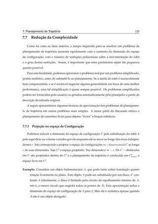´
7. Planejamento de Trajetoria                                                             120

7.7 Redu¸ ao da Complexidade
        c˜

     Como foi visto no item anterior, o tempo requerido para se resolver um problema de
planejamento de trajetoria aumenta rapidamente com o aumento da dimens˜ o do espaco
                      ´                                               a          ¸
de conﬁguracao, com o numero de restricoes polinomiais sobre a movimentacao do robo
           ¸˜          ´              ¸˜                                ¸˜        ˆ
e o grau destas restricoes. Assim, e importante que estes parˆ metros sejam t˜ o pequenos
                      ¸˜           ´                         a               a
quanto poss´vel.
           ı
     Para esta ﬁnalidade, podemos aproximar o problema real por um problema simpliﬁcado,
por´ m real´stico, antes de submetˆ -lo ao planejamento. Se a tarefa do robo e razoavelmente
   e       ı                      e                                        ˆ ´
bem compreendida, e se e aceit´ vel negociar alguma generalidade em troca de uma melhor
                       ´      a
performance, uma tal simpliﬁcacao e quase sempre poss´vel. Os problemas simpliﬁcados
                              ¸˜ ´                   ı
podem ser fornecidos pelo usu´ rio ou gerados automaticamente pelo planejador a partir da
                             a
descricao da entrada original.
      ¸˜
     A seguir apresentamos algumas t´ cnicas de aproximacao dos problemas de planejamen-
                                    e                   ¸˜
to de trajetoria em outros problema mais simples. A maior parte da discuss˜ o enfoca o
            ´                                                             a
planejamento de caminhos livres para objetos “livres” e bracos roboticos.
                                                           ¸      ´


7.7.1 Proje¸ ao no espa¸ o de Conﬁgura¸ ao
           c˜          c              c˜

     Podemos reduzir a dimens˜ o do espaco de conﬁguracao
                             a          ¸             ¸˜        pela substituicao do robo
                                                                              ¸˜        ˆ
pela superf´cie ou volume varridos por ele enquanto ele se move ao longo dos eixos indepen-
           ı
dentes Ö . Isto corresponde a projetar o espaco de conﬁguracoes Ñ  
                                             ¸             ¸˜         Ñ Ò× ÓÒ Ð ao longo
Ö de suas dimensoes. Seja
                ˜            ¼ o espaco projetado. Sua dimens˜ o e Ñ   Ö. Os   obst´ culos
                                     ¸                       a ´                   a
em     s˜ o projetados dentro de
        a                          ¼ e o planejamento da trajetoria e conduzido em ¼ , o
                                                               ´    ´              Ð ÚÖ
espaco livre em
    ¸              ¼.

Exemplo: Considere um objeto bidimensional        , que pode tanto sofrer translacao quanto
                                                                                 ¸˜
                                                                                      ¼
       rotacao livremente no plano. Este objeto
           ¸˜                                     pode ser substitu´do por um disco
                                                                   ı                      con-
       tendo   (idealmente, o disco e limitado pelo c´rculo de espalhamento m´nimo de
                                    ´                ı                       ı               ,
       isto e, o menor c´rculo que engloba todos os pontos de
            ´           ı                                       ). Esta aproximacao reduz a
                                                                                ¸˜
       dimens˜ o do espaco de conﬁguracao de ¿ para ¾; Mas ela e real´stica apenas quando
             a          ¸             ¸˜                       ´     ı
         n˜ o e um objeto alongado.
          a ´
 