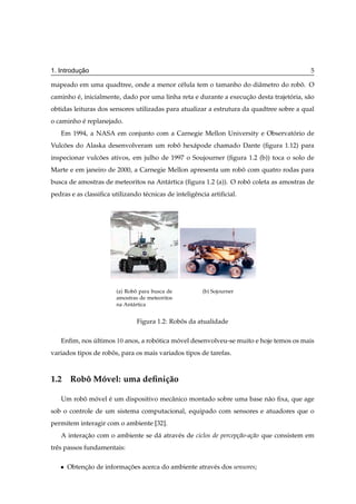 ¸˜
1. Introducao                                                                             5

mapeado em uma quadtree, onde a menor c´ lula tem o tamanho do diˆ metro do robo. O
                                       e                         a             ˆ
caminho e, inicialmente, dado por uma linha reta e durante a execucao desta trajetoria, s˜ o
        ´                                                         ¸˜              ´      a
obtidas leituras dos sensores utilizadas para atualizar a estrutura da quadtree sobre a qual
o caminho e replanejado.
          ´
   Em 1994, a NASA em conjunto com a Carnegie Mellon University e Observatorio de
                                                                          ´
Vulcoes do Alaska desenvolveram um robo hex´ pode chamado Dante (ﬁgura 1.12) para
    ˜                                 ˆ    a
inspecionar vulcoes ativos, em julho de 1997 o Soujourner (ﬁgura 1.2 (b)) toca o solo de
                ˜
Marte e em janeiro de 2000, a Carnegie Mellon apresenta um robo com quatro rodas para
                                                              ˆ
busca de amostras de meteoritos na Ant´ rtica (ﬁgura 1.2 (a)). O robo coleta as amostras de
                                      a                             ˆ
pedras e as classiﬁca utilizando t´ cnicas de inteligˆ ncia artiﬁcial.
                                  e                  e




                        (a) Robo para busca de
                                ˆ                        (b) Sojourner
                        amostras de meteoritos
                        na Ant´ rtica
                               a


                                Figura 1.2: Robos da atualidade
                                               ˆ

   Enﬁm, nos ultimos ½¼ anos, a robotica movel desenvolveu-se muito e hoje temos os mais
             ´                     ´      ´
variados tipos de robos, para os mais variados tipos de tarefas.
                     ˆ



1.2 Robo Movel: uma deﬁni¸ ao
       ˆ ´               c˜

   Um robo movel e um dispositivo mecˆ nico montado sobre uma base n˜ o ﬁxa, que age
         ˆ ´     ´                   a                              a
sob o controle de um sistema computacional, equipado com sensores e atuadores que o
permitem interagir com o ambiente [32].
   A interacao com o ambiente se d´ atrav´ s de ciclos de percep¸ao-a¸ao que consistem em
           ¸˜                     a      e                      c˜ c˜
trˆ s passos fundamentais:
  e

   ¯   Obtencao de informacoes acerca do ambiente atrav´ s dos sensores;
            ¸˜            ¸˜                           e
 