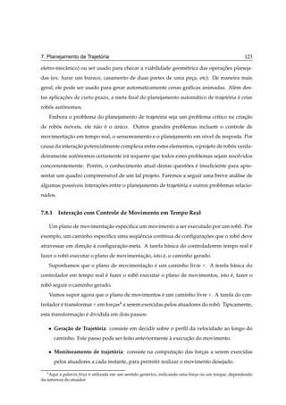 ´
7. Planejamento de Trajetoria                                                                         123

eletro-mecˆ nico) ou ser usado para checar a viabilidade geom´ trica das operacoes planeja-
          a                                                  e                ¸˜
das (ex: furar um buraco, casamento de duas partes de uma peca, etc). De maneira mais
                                                            ¸
geral, ele pode ser usado para gerar automaticamente cenas gr´ ﬁcas animadas. Al´ m des-
                                                             a                  e
tas aplicacoes de curto prazo, a meta ﬁnal do planejamento autom´ tico de trajetoria e criar
          ¸˜                                                    a               ´    ´
robos autonomos.
   ˆ     ˆ
       Embora o problema do planejamento de trajetoria seja um problema cr´tico na criacao
                                                  ´                       ı            ¸˜
de robos moveis, ele n˜ o e o unico. Outros grandes problemas incluem o controle de
      ˆ   ´           a ´     ´
movimentacao em tempo real, o sensoreamento e o planejamento em n´vel de resposta. Por
         ¸˜                                                      ı
causa da interacao potencialmente complexa entre estes elementos, o projeto de robos verda-
               ¸˜                                                                 ˆ
deiramente autonomos certamente ir´ requerer que todos estes problemas sejam resolvidos
              ˆ                   a
concorrentemente. Por´ m, o conhecimento atual destas questoes e insuﬁciente para apre-
                     e                                     ˜ ´
sentar um quadro compreens´vel de um tal projeto. Faremos a seguir uma breve an´ lise de
                          ı                                                    a
algumas poss´veis interacoes entre o planejamento de trajetoria e outros problemas relacio-
            ı           ¸˜                                 ´
nados.


7.8.1 Intera¸ ao com Controle de Movimento em Tempo Real
            c˜

       Um plano de movimentacao especiﬁca um movimento a ser executado por um robo. Por
                            ¸˜                                                   ˆ
exemplo, um caminho especiﬁca uma sequˆ ncia cont´nua de conﬁguracoes que o robo deve
                                     ¨e          ı               ¸˜            ˆ
atravessar em direcao a conﬁguracao-meta. A tarefa b´ sica do controladorem tempo real e
                  ¸˜ `          ¸˜                  a                                  ´
fazer o robo executar o plano de movimentacao, isto e, o caminho gerado.
           ˆ                              ¸˜        ´
       Suponhamos que o plano de movimentacao e um caminho livre . A terefa b´ sica do
                                          ¸˜ ´                               a
controlador em tempo real e fazer o robo executar o plano de movimentos, isto e, fazer o
                          ´            ˆ                                      ´
robo seguir o caminho gerado.
   ˆ
       Vamos supor agora que o plano de movimentos e um caminho livre . A tarefa do con-
                                                   ´
trolador e transformar em forcas4 a serem exercidas pelos atuadores do robo. Tipicamente,
         ´                   ¸                                            ˆ
esta transformacao e dividida em dois passos:
               ¸˜ ´

       ¯   Gera¸ ao de Trajetoria: consiste em decidir sobre o perﬁl da velocidade ao longo do
               c˜            ´
           caminho. Este passo pode ser feito anteriormente a execucao do movimento.
                                                            `      ¸˜

       ¯   Monitoramento de trajetoria: consiste na computacao das forcas a serem exercidas
                                  ´                        ¸˜         ¸
           pelos atuadores a cada instante, para permitir realizar o movimento desejado.

   4
    Aqui a palavra for¸a e utilizada em um sentido gen´ rico, indicando uma forca ou um torque, dependendo
                      c ´                             e                        ¸
da natureza do atuador.
 