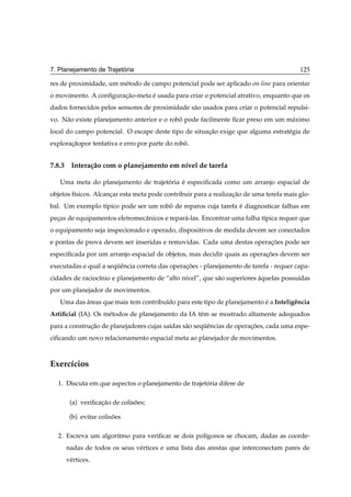 ´
7. Planejamento de Trajetoria                                                            125

res de proximidade, um m´ todo de campo potencial pode ser aplicado on-line para orientar
                        e
o movimento. A conﬁguracao-meta e usada para criar o potencial atrativo, enquanto que os
                       ¸˜       ´
dados fornecidos pelos sensores de proximidade s˜ o usados para criar o potencial repulsi-
                                                a
vo. N˜ o existe planejamento anterior e o robo pode facilmente ﬁcar preso em um m´ ximo
     a                                       ˆ                                   a
local do campo potencial. O escape deste tipo de situacao exige que alguma estrat´ gia de
                                                      ¸˜                         e
exploracaopor tentativa e erro por parte do robo.
       ¸˜                                      ˆ


7.8.3 Intera¸ ao com o planejamento em n´vel de tarefa
            c˜                          ı

   Uma meta do planejamento de trajetoria e especiﬁcada como um arranjo espacial de
                                     ´    ´
objetos f´sicos. Alcancar esta meta pode contribuir para a realizacao de uma terefa mais glo-
         ı            ¸                                           ¸˜
bal. Um exemplo t´pico pode ser um robo de reparos cuja tarefa e diagnosticar falhas em
                 ı                    ˆ                        ´
pecas de equipamentos eletromecˆ nicos e repar´ -las. Encontrar uma falha t´pica requer que
  ¸                            a              a                            ı
o equipamento seja inspecionado e operado, dispositivos de medida devem ser conectados
e pontas de prova devem ser inseridas e removidas. Cada uma destas operacoes pode ser
                                                                        ¸˜
especiﬁcada por um arranjo espacial de objetos, mas decidir quais as operacoes devem ser
                                                                          ¸˜
executadas e qual a sequˆ ncia correta das operacoes - planejamento de tarefa - requer capa-
                       ¨e                       ¸˜
cidades de racioc´nio e planejamento de “alto n´vel”, que s˜ o superiores aquelas possu´das
                 ı                             ı           a              `            ı
por um planejador de movimentos.
   Uma das areas que mais tem contribu´do para este tipo de planejamento e a Inteligˆ ncia
           ´                          ı                                  ´          e
Artiﬁcial (IA). Os m´ todos de planejamento da IA tˆ m se mostrado altamente adequados
                    e                              e
para a construcao de planejadores cujas sa´das s˜ o sequˆ ncias de operacoes, cada uma espe-
              ¸˜                          ı     a      ¨e               ¸˜
ciﬁcando um novo relacionamento espacial meta ao planejador de movimentos.



Exerc´cios
     ı

  1. Discuta em que aspectos o planejamento de trajetoria difere de
                                                     ´

      (a) veriﬁcacao de colisoes;
                 ¸˜          ˜

      (b) evitar colisoes
                      ˜

  2. Escreva um algoritmo para veriﬁcar se dois pol´gonos se chocam, dadas as coorde-
                                                   ı
     nadas de todos os seus v´ rtices e uma lista das arestas que interconectam pares de
                             e
     v´ rtices.
      e
 