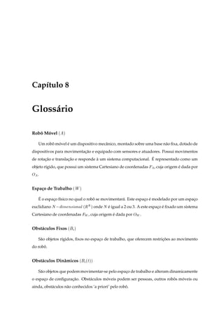 Cap´tulo 8
   ı


Gloss´ rio
     a

Robo Movel ´
   ˆ ´            µ


    Um robo movel e um dispositivo mecˆ nico, montado sobre uma base n˜ o ﬁxa, dotado de
          ˆ ´     ´                   a                               a
dispositivos para movimentacao e equipado com sensores e atuadores. Possui movimentos
                           ¸˜
       ¸˜           ¸˜             `                           ´
de rotacao e translacao e responde a um sistema computacional. E representado como um
objeto r´gido, que possui um sistema Cartesiano de coordenadas
        ı                                                         , cuja origem e dada por
                                                                                ´
Ç   .


Espa¸ o de Trabalho ´Ï µ
    c

    ´
    E o espaco f´sico no qual o robo se movimentar´ . Este espaco e modelado por um espaco
            ¸ ı                    ˆ              a            ¸ ´                      ¸
euclidiano Æ    Ñ Ò× ÓÒ Ð ´Ê Æ µ onde Æ e igual a 2 ou 3. A este espaco e ﬁxado um sistema
                                        ´                            ¸ ´
Cartesiano de coordenadas Ï , cuja origem e dada por ÇÏ .
                                           ´


Obst´ culos Fixos ´
    a                   µ


    S˜ o objetos r´gidos, ﬁxos no espaco de trabalho, que oferecem restricoes ao movimento
     a            ı                   ¸                                  ¸˜
do robo.
      ˆ


Obst´ culos Dinˆ micos ´
    a          a                Ø
                               ´ µµ


    S˜ o objetos que podem movimentar-se pelo espaco de trabalho e alteram dinamicamente
     a                                            ¸
o espaco de conﬁguracao. Obst´ culos moveis podem ser pessoas, outros robos moveis ou
      ¸             ¸˜       a        ´                                  ˆ   ´
ainda, obst´ culos n˜ o conhecidos ‘a priori’ pelo robo.
           a        a                                 ˆ
 