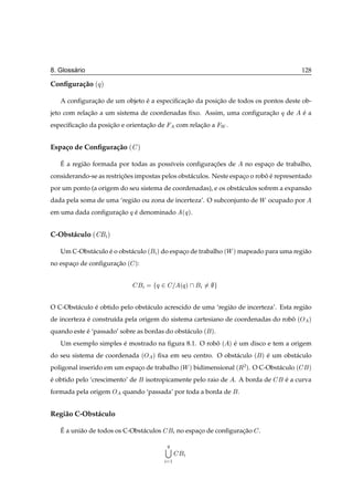 ´
8. Glossario                                                                                                         128

Conﬁgura¸ ao ´Õ µ
        c˜

   A conﬁguracao de um objeto e a especiﬁcacao da posicao de todos os pontos deste ob-
             ¸˜               ´            ¸˜         ¸˜
jeto com relacao a um sistema de coordenadas ﬁxo. Assim, uma conﬁguracao
             ¸˜                                                      ¸˜                                   Õ de       ea
                                                                                                                     ´
especiﬁcacao da posicao e orientacao de
         ¸˜         ¸˜           ¸˜                         com relacao a Ï .
                                                                    ¸˜


Espa¸ o de Conﬁgura¸ ao ´
    c              c˜            µ

   ´
   E a regi˜ o formada por todas as poss´veis conﬁguracoes de
           a                            ı             ¸˜                               no espaco de trabalho,
                                                                                              ¸
considerando-se as restricoes impostas pelos obst´ culos. Neste espaco o robo e representado
                         ¸˜                      a                  ¸       ˆ´
por um ponto (a origem do seu sistema de coordenadas), e os obst´ culos sofrem a expans˜ o
                                                                a                      a
dada pela soma de uma ‘regi˜ o ou zona de incerteza’. O subconjunto de Ï ocupado por
                           a
em uma dada conﬁguracao Õ e denominado
                    ¸˜    ´                                   Õ
                                                              ´ µ.



C-Obst´ culo ´
      a             µ


   Um C-Obst´ culo e o obst´ culo ´
            a      ´       a                   µ do espaco de trabalho ´
                                                        ¸                    Ï µ mapeado para uma regi˜ o
                                                                                                      a
no espaco de conﬁguracao ´
       ¸             ¸˜       µ:



                                               Õ¾             Õ
                                                             ´ µ



O C-Obst´ culo e obtido pelo obst´ culo acrescido de uma ‘regi˜ o de incerteza’. Esta regi˜ o
        a      ´                 a                            a                           a
de incerteza e constru´da pela origem do sistema cartesiano de coordenadas do robo
             ´        ı                                                          ˆ                               Ç
                                                                                                                 ´     µ

quando este e ‘passado’ sobre as bordas do obst´ culo ´
            ´                                  a                       µ.

   Um exemplo simples e mostrado na ﬁgura 8.1. O robo
                      ´                             ˆ                       ´ µ   e um disco e tem a origem
                                                                                  ´
do seu sistema de coordenada         Ç
                                     ´     µ   ﬁxa em seu centro. O obst´ culo
                                                                        a                 ´       µ   e um obst´ culo
                                                                                                      ´        a
poligonal inserido em um espaco de trabalho ´Ï µ bidimensional ´Ê¾ µ. O C-Obst´ culo ´
                             ¸                                                a                                        µ

e obtido pelo ‘crescimento’ de
´                                        isotropicamente pelo raio de             . A borda de              e a curva
                                                                                                            ´
formada pela origem Ç quando ‘passada’ por toda a borda de                         .


Regi˜ o C-Obst´ culo
    a         a

   ´
   E a uni˜ o de todos os C-Obst´ culos
          a                     a                           no espaco de conﬁguracao
                                                                   ¸             ¸˜           .

                                                    Õ

                                                        ½
 