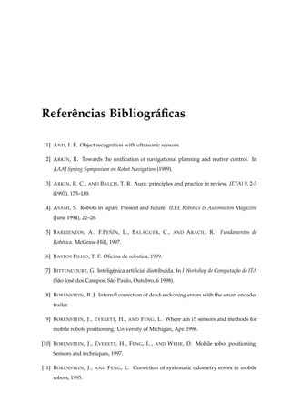 Referˆ ncias Bibliogr´ ﬁcas
     e               a

 [1] A ND , I. E. Object recognition with ultrasonic sensors.

 [2] A RKIN , R. Towards the uniﬁcation of navigational planning and reative control. In
     AAAI Spring Symposium on Robot Navigation (1989).

 [3] A RKIN , R. C.,   AND   B ALCH , T. R. Aura: principles and practice in review. JETAI 9, 2-3
     (1997), 175–189.

 [4] A SAMI , S. Robots in japan: Present and future. IEEE Robotics  Automation Magazine
     (June 1994), 22–26.

 [5] B ARRIENTOS , A., F.P E N´N , L., B ALAGUER , C.,
                             ˜I                             AND   A RACIL , R.   Fundamentos de
     Rob´ tica. McGraw-Hill, 1997.
        o

 [6] B ASTOS F ILHO , T. F. Oﬁcina de robstica, 1999.

 [7] B ITTENCOURT, G. Inteligˆ nica artiﬁcial distribu´da. In I Workshop de Computa¸ao do ITA
                             e                        ı                            c˜
     (S˜ o Jos´ dos Campos, S˜ o Paulo, Outubro, 6 1998).
       a      e              a

 [8] B ORENSTEIN , B. J. Internal correction of dead-reckoning errors with the smart encoder
     trailer.

 [9] B ORENSTEIN , J., E VERETT, H.,     AND   F ENG , L. Where am i? sensors and methods for
     mobile robots positioning. University of Michigan, Apr. 1996.

[10] B ORENSTEIN , J., E VERETT, H., F ENG , L.,    AND   W EHE , D. Mobile robot positioning:
     Sensors and techniques, 1997.

[11] B ORENSTEIN , J.,   AND    F ENG , L. Correction of systematic odometry errors in mobile
     robots, 1995.
 