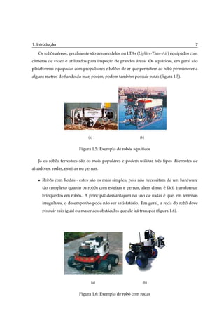 ¸˜
1. Introducao                                                                              7

   Os robos a´ reos, geralmente s˜ o aeromodelos ou LTAs (Lighter-Than-Air) equipados com
         ˆ e                     a
cˆ meras de v´deo e utilizados para inspecao de grandes areas. Os aqu´ ticos, em geral s˜ o
 a           ı                           ¸˜             ´            a                  a
plataformas equipadas com propulsores e baloes de ar que permitem ao robo permanecer a
                                           ˜                            ˆ
alguns metros do fundo do mar, por´ m, podem tamb´ m possuir patas (ﬁgura 1.5).
                                  e              e




                                 (a)                          (b)


                            Figura 1.5: Exemplo de robos aqu´ ticos
                                                      ˆ     a

   J´ os robos terrestres s˜ o os mais populares e podem utilizar trˆ s tipos diferentes de
    a       ˆ              a                                        e
atuadores: rodas, esteiras ou pernas.

   ¯   Robos com Rodas - estes s˜ o os mais simples, pois n˜ o necessitam de um hardware
          ˆ                     a                          a
       t˜ o complexo quanto os robos com esteiras e pernas, al´ m disso, e f´ cil transformar
        a                         ˆ                           e          ´ a
       brinquedos em robos. A principal desvantagem no uso de rodas e que, em terrenos
                        ˆ                                           ´
       irregulares, o desempenho pode n˜ o ser satisfatorio. Em geral, a roda do robo deve
                                       a               ´                            ˆ
       possuir raio igual ou maior aos obst´ culos que ele ir´ transpor (ﬁgura 1.6).
                                           a                 a




                                   (a)                          (b)


                            Figura 1.6: Exemplo de robo com rodas
                                                      ˆ
 