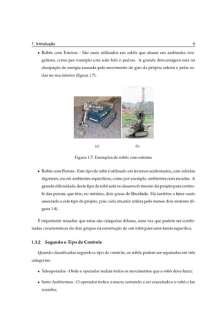 ¸˜
1. Introducao                                                                               8

   ¯   Robos com Esteiras - S˜ o mais utilizados em robos que atuam em ambientes irre-
          ˆ                  a                         ˆ
       gulares, como por exemplo com solo fofo e pedras. A grande desvantagem est´ na
                                                                                 a
       dissipacao de energia causada pelo movimento de giro da propria esteira e pelas ro-
              ¸˜                                                 ´
       das no seu interior (ﬁgura 1.7).




                                      (a)                   (b)


                          Figura 1.7: Exemplos de robos com esteiras
                                                     ˆ


   ¯   Robos com Pernas - Este tipo de robo e utilizado em terrenos acidentados, com subidas
          ˆ                               ˆ´
       ´ngremes, ou em ambientes espec´ﬁcos, como por exemplo, ambientes com escadas. A
       ı                              ı
       grande diﬁculdade deste tipo de robo est´ no desenvolvimento do projeto para contro-
                                          ˆ    a
       le das pernas, que tˆ m, no m´nimo, dois graus de liberdade. H´ tamb´ m o fator custo
                           e        ı                                a     e
       associado a este tipo de projeto, pois cada atuador utiliza pelo menos dois motores (ﬁ-
       gura 1.8) .

   ´
   E importante ressaltar que estas s˜ o categorias difusas, uma vez que podem ser combi-
                                     a
nadas caracter´sticas de dois grupos na construcao de um robo para uma tarefa espec´ﬁca.
              ı                                ¸˜           ˆ                      ı


1.3.2 Segundo o Tipo de Controle

   Quando classiﬁcados segundo o tipo de controle, os robos podem ser separados em trˆ s
                                                         ˆ                           e
categorias:

   ¯   Teleoperados - Onde o operador realiza todos os movimentos que o robo deve fazer;
                                                                           ˆ

   ¯   Semi-Autonomos - O operador indica o macro comando a ser executado e o robo o faz
               ˆ                                                                 ˆ
       sozinho;
 