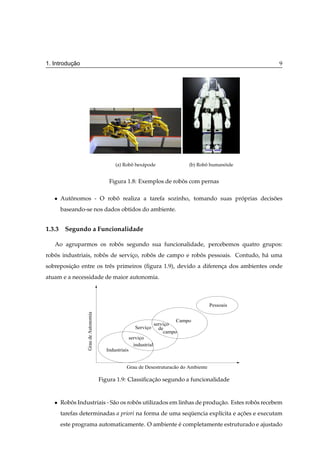 ¸˜
1. Introducao                                                                                         9




                                           (a) Robo hex´ pode
                                                  ˆ    a                         (b) Robo humanoide
                                                                                        ˆ      ´


                                         Figura 1.8: Exemplos de robos com pernas
                                                                    ˆ

   ¯   Autonomos - O robo realiza a tarefa sozinho, tomando suas proprias decisoes
          ˆ             ˆ                                          ´           ˜
       baseando-se nos dados obtidos do ambiente.


1.3.3 Segundo a Funcionalidade

   Ao agruparmos os robos segundo sua funcionalidade, percebemos quatro grupos:
                       ˆ
robos industriais, robos de servico, robos de campo e robos pessoais. Contudo, h´ uma
   ˆ                  ˆ          ¸      ˆ                ˆ                      a
sobreposicao entre os trˆ s primeiros (ﬁgura 1.9), devido a diferenca dos ambientes onde
         ¸˜             e                                          ¸
atuam e a necessidade de maior autonomia.



                                                                                         Pessoais
                 Grau de Autonomia




                                                                             Campo
                                                                    serviço
                                                        Serviço       de
                                                                        campo
                                                     serviço
                                                       industrial
                                       Industriais


                                                 Grau de Desestruturação do Ambiente

                                     Figura 1.9: Classiﬁcacao segundo a funcionalidade
                                                          ¸˜


   ¯   Robos Industriais - S˜ o os robos utilizados em linhas de producao. Estes robos recebem
          ˆ                 a         ˆ                               ¸˜            ˆ
       tarefas determinadas a priori na forma de uma sequencia expl´cita e acoes e executam
                                                        ¨          ı        ¸˜
       este programa automaticamente. O ambiente e completamente estruturado e ajustado
                                                 ´
 
