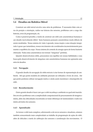 ¸˜
1. Introducao                                                                          12

1.4 Desaﬁos em Robotica Movel
                  ´      ´

                   ˆ ´                  e                   ´
   Construir um robo movel envolve uma s´ rie de problemas. E necess´ rio lidar com er-
                                                                    a
ros de posicao e orientacao, ru´dos nas leituras dos sensores, problemas com a carga das
           ¸˜           ¸˜     ı
baterias, erros de programacao, etc.
                           ¸˜
   Como e poss´vel perceber, a tarefa de construir um robo com caracter´sticas humanas e
        ´     ı                                          ˆ             ı               ´
um desaﬁo incrivelmente dif´cil. Seres humanos possuem caracter´sticas muito dif´ceis de
                           ı                                   ı                ı
serem modeladas. Nosso sistema de vis˜ o e apurado, nossa reacao a uma situacao inespe-
                                     a ´                     ¸˜             ¸˜
rada e quase que instantˆ nea, nossos movimentos s˜ o coordenados inconscientemente para
     ´                  a                         a
manter o equil´brio do corpo. Nosso sistema de controle de energia opera de forma bastante
              ı
otimizada. Todas estas caracter´sticas nos tornam “m´ quinas” perfeitas.
                               ı                    a
   Quando desenvolvemos robos, procuramos nos espelhar em nossas habilidades e essa
                           ˆ
busca pelo desenvolvimento de m´ quinas com caracter´sticas humanas nos apresenta uma
                               a                    ı
s´ rie de desaﬁos.
 e


1.4.1 Navega¸ ao
            c˜

   O grande desaﬁo da navegacao de robos moveis e criar formas de representacao do am-
                            ¸˜        ˆ   ´     ´                           ¸˜
biente. At´ que ponto modelos do ambiente precisam ser reﬁnados e livres de erros. At´
          e                                                                          e
que ponto podemos utilizar navegacao reativa e ainda assim maximizar o desempenho do
                                 ¸˜
robo.
   ˆ


1.4.2 Reconhecimento

   Outro grande desaﬁo e fazer com que o robo reconheca o ambiente no qual est´ inserido.
                       ´                    ˆ        ¸                        a
Isto envolve problemas com a complexidade computacional do processamento de imagem e
dados, al´ m das diﬁculdades encontradas ao tratar diferencas de luminosidade e ru´do nos
         e                                                ¸                       ı
dados advindos dos sensores.


1.4.3 Aprendizado

   Ao tornar o robo mais complexo, adicionando a ele novos sensores e atuadores, estamos
                  ˆ
tamb´ m acrescentando mais complexidade ao trabalho de programacao de acoes do robo,
    e                                                          ¸˜      ¸˜         ˆ
al´ m de diﬁcultar a tarefa de calibracao dos sensores e coordenacao dos movimentos. O
  e                                   ¸˜                         ¸˜
 