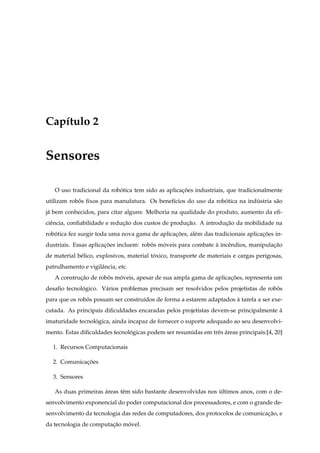 Cap´tulo 2
   ı


Sensores

   O uso tradicional da robotica tem sido as aplicacoes industriais, que tradicionalmente
                           ´                       ¸˜
utilizam robos ﬁxos para manufatura. Os benef´cios do uso da robotica na industria s˜ o
            ˆ                                ı                  ´           ´       a
j´ bem conhecidos, para citar alguns: Melhoria na qualidade do produto, aumento da eﬁ-
 a
ciˆ ncia, conﬁabilidade e reducao dos custos de producao. A introducao da mobilidade na
  e                           ¸˜                     ¸˜            ¸˜
robotica fez surgir toda uma nova gama de aplicacoes, al´ m das tradicionais aplicacoes in-
   ´                                            ¸˜      e                          ¸˜
dustriais. Essas aplicacoes incluem: robos moveis para combate a incˆ ndios, manipulacao
                       ¸˜               ˆ   ´                  `    e                ¸˜
de material b´ lico, explosivos, material toxico, transporte de materiais e cargas perigosas,
             e                             ´
patrulhamento e vigilˆ ncia, etc.
                     a
   A construcao de robos moveis, apesar de sua ampla gama de aplicacoes, representa um
            ¸˜        ˆ   ´                                        ¸˜
desaﬁo tecnologico. V´ rios problemas precisam ser resolvidos pelos projetistas de robos
             ´       a                                                                ˆ
para que os robos possam ser constru´dos de forma a estarem adaptados a tarefa a ser exe-
               ˆ                    ı                                 `
cutada. As principais diﬁculdades encaradas pelos projetistas devem-se principalmente a
                                                                                      `
imaturidade tecnologica, ainda incapaz de fornecer o suporte adequado ao seu desenvolvi-
                  ´
mento. Estas diﬁculdades tecnologicas podem ser resumidas em trˆ s areas principais:[4, 20]
                               ´                               e ´

  1. Recursos Computacionais

  2. Comunicacoes
             ¸˜

  3. Sensores

   As duas primeiras areas tˆ m sido bastante desenvolvidas nos ultimos anos, com o de-
                     ´      e                                   ´
senvolvimento exponencial do poder computacional dos processadores, e com o grande de-
senvolvimento da tecnologia das redes de computadores, dos protocolos de comunicacao, e
                                                                                 ¸˜
da tecnologia de computacao movel.
                        ¸˜   ´
 