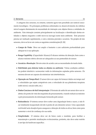 2. Sensores                                                                                16

   A categoria dos sensores, no entanto, somente agora tem percebido um not´ vel cresci-
                                                                           a
mento tecnologico. Os principais problemas enfrentados no desenvolvimento da robotica
            ´                                                                   ´
movel surgem diretamente da necessidade de interacao com objetos f´sicos e entidades do
 ´                                               ¸˜               ı
ambiente. Esta interacao consiste principalmente na localizacao e identiﬁcacao destas en-
                     ¸˜                                     ¸˜             ¸˜
tidades e objetos enquanto o robo move-se (navega) neste meio ambiente. Este processo
                                ˆ
precisa ser realizado rapidamente, e com a m´ xima precis˜ o e acur´ cia. No projeto de tais
                                            a            a         a
sensores, deve-se levar em conta as seguintes consideracoes:[9, 20]
                                                       ¸˜

   ¯   Campo de Vis˜ o: Deve ser amplo o bastante e com suﬁciente profundidade para
                   a
       adequar-se a sua aplicacao.
                  `           ¸˜

   ¯   Range Capability: (Capacidade Alcance) O alcance m´nimo de deteccao, bem como o
                                                         ı             ¸˜
       alcance m´ ximo efetiva devem ser adequados ao uso pretendido do sensor.
                a

   ¯   Acur´ cia e Resolu¸ ao: Devem estar de acordo com as necessidades da tarefa dada.
           a             c˜

   ¯   Habilidade para detectar todos os objetos no ambiente: V´ rias condicoes ambien-
                                                               a           ¸˜
       tes podem interferir e acrescentar ru´do as informacoes captadas pelos sensores. Os
                                            ı   `         ¸˜
       mesmos devem ser capazes de minimizar tais interferˆ ncias.
                                                          e

   ¯   Opera¸ ao em Tempo-Real: O sensor deve ser capaz de fornecer dados em tempo real
            c˜
       a velocidades que sejam compat´veis com a velocidade de sua plataforma receptora
                                     ı
       (robo movel, ve´culo-robo, etc.)
           ˆ ´        ı        ˆ

   ¯   Dados Concisos e de f´ cil interpreta¸ ao: O formato de sa´da de um sensor deve ser re-
                            a               c˜                   ı
       al´stico do ponto de vista dos requisitos de processamento, visando reduzir ao m´ ximo
         ı                                                                             a
       o pr´ -processamento da informacao fornecida pelo sensor.
           e                          ¸˜

   ¯   Redundˆ ncia: O sistema sensor deve sofrer uma degradacao lenta e suave, e n˜ o ﬁ-
             a                                               ¸˜                    a
       car totalmente incapacitado devido a perda de um elemento sensor. Uma capacidade
                                          `
       multimodal seria desej´ vel para assegurar a deteccao de todos os alvos, bem como para
                             a                           ¸˜
       aumentar o n´vel de conﬁanca de sua sa´da.
                   ı             ¸           ı

   ¯   Simplicidade:    O sistema deve ser de baixo custo e modular, para facilitar a
       manutencao e permitir atualizacoes evolucion´ rias, portanto, n˜ o deve estar restrito
              ¸˜                     ¸˜            a                  a
       a um tipo de hardware espec´ﬁco.
       `                          ı
 