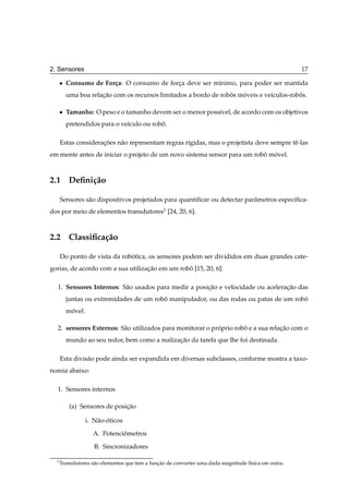 2. Sensores                                                                                           17

      ¯   Consumo de For¸ a: O consumo de forca deve ser m´nimo, para poder ser mantida
                        c                    ¸            ı
          uma boa relacao com os recursos limitados a bordo de robos moveis e ve´culos-robos.
                      ¸˜                                          ˆ   ´         ı         ˆ

      ¯   Tamanho: O peso e o tamanho devem ser o menor poss´vel, de acordo com os objetivos
                                                            ı
          pretendidos para o ve´culo ou robo.
                               ı           ˆ

      Estas consideracoes n˜ o representam regras r´gidas, mas o projetista deve sempre tˆ -las
                     ¸˜    a                       ı                                     e
em mente antes de iniciar o projeto de um novo sistema sensor para um robo movel.
                                                                         ˆ ´



2.1 Deﬁni¸ ao
         c˜

      Sensores s˜ o dispositivos projetados para quantiﬁcar ou detectar parˆ metros especiﬁca-
                a                                                          a
dos por meio de elementos transdutores1 [24, 20, 6].



2.2 Classiﬁca¸ ao
             c˜

      Do ponto de vista da robotica, os sensores podem ser divididos em duas grandes cate-
                              ´
gorias, de acordo com a sua utilizacao em um robo [15, 20, 6]:
                                   ¸˜           ˆ

  1. Sensores Internos: S˜ o usados para medir a posicao e velocidade ou aceleracao das
                         a                           ¸˜                         ¸˜
          juntas ou extremidades de um robo manipulador, ou das rodas ou patas de um robo
                                          ˆ                                             ˆ
          movel.
           ´

  2. sensores Externos: S˜ o utilizados para monitorar o proprio robo e a sua relacao com o
                         a                                 ´        ˆ             ¸˜
          mundo ao seu redor, bem como a realizacao da tarefa que lhe foi destinada.
                                                ¸˜

      Esta divis˜ o pode ainda ser expandida em diversas subclasses, conforme mostra a taxo-
                a
nomia abaixo:

  1. Sensores internos

           (a) Sensores de posicao
                               ¸˜

                   i. N˜ o-oticos
                       a ´

                     A. Potenciometros
                               ˆ

                      B. Sincronizadores

  1
      Transdutores s˜ o elementos que tem a funcao de converter uma dada magnitude f´sica em outra.
                    a                          ¸˜                                   ı
 