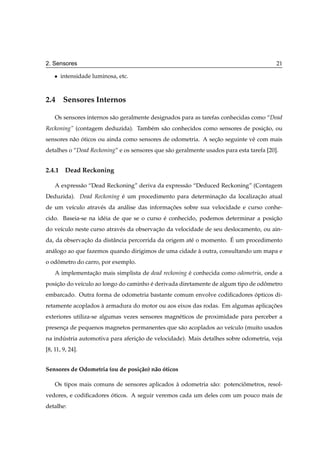 2. Sensores                                                                               21

    ¯   intensidade luminosa, etc.



2.4 Sensores Internos

    Os sensores internos s˜ o geralmente designados para as tarefas conhecidas como “Dead
                          a
Reckoning” (contagem deduzida). Tamb´ m s˜ o conhecidos como sensores de posicao, ou
                                    e    a                                   ¸˜
sensores n˜ o oticos ou ainda como sensores de odometria. A secao seguinte vˆ com mais
          a ´                                                 ¸˜            e
detalhes o “Dead Reckoning” e os sensores que s˜ o geralmente usados para esta tarefa [20].
                                               a


2.4.1 Dead Reckoning

    A express˜ o “Dead Reckoning” deriva da express˜ o “Deduced Reckoning” (Contagem
             a                                     a
Deduzida). Dead Reckoning e um procedimento para determinacao da localizacao atual
                          ´                               ¸˜             ¸˜
de um ve´culo atrav´ s da an´ lise das informacoes sobre sua velocidade e curso conhe-
        ı          e        a                 ¸˜
cido. Baseia-se na id´ ia de que se o curso e conhecido, podemos determinar a posicao
                     e                      ´                                     ¸˜
do ve´culo neste curso atrav´ s da observacao da velocidade de seu deslocamento, ou ain-
     ı                      e             ¸˜
              ¸˜         a                             e            ´
da, da observacao da distˆ ncia percorrida da origem at´ o momento. E um procedimento
an´ logo ao que fazemos quando dirigimos de uma cidade a outra, consultando um mapa e
  a                                                    `
o odometro do carro, por exemplo.
    ˆ
    A implementacao mais simplista de dead reckoning e conhecida como odometria, onde a
                ¸˜                                   ´
posicao do ve´culo ao longo do caminho e derivada diretamente de algum tipo de odometro
    ¸˜       ı                         ´                                         ˆ
embarcado. Outra forma de odometria bastante comum envolve codiﬁcadores opticos di-
                                                                        ´
retamente acoplados a armadura do motor ou aos eixos das rodas. Em algumas aplicacoes
                    `                                                            ¸˜
exteriores utiliza-se algumas vezes sensores magn´ ticos de proximidade para perceber a
                                                 e
presenca de pequenos magnetos permanentes que s˜ o acoplados ao ve´culo (muito usados
      ¸                                        a                  ı
na industria automotiva para afericao de velocidade). Mais detalhes sobre odometria, veja
      ´                           ¸˜
[8, 11, 9, 24].


Sensores de Odometria (ou de posi¸ ao) n˜ o oticos
                                 c˜     a ´

    Os tipos mais comuns de sensores aplicados a odometria s˜ o: potenciometros, resol-
                                               `            a           ˆ
vedores, e codiﬁcadores oticos. A seguir veremos cada um deles com um pouco mais de
                        ´
detalhe:
 