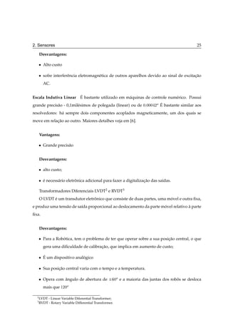 2. Sensores                                                                                           25

      Desvantagens:

      ¯   Alto custo

      ¯   sofre interferˆ ncia eletromagn´ tica de outros aparelhos devido ao sinal de excitacao
                        e                e                                                   ¸˜
          AC.


                            ´
Escala Indutiva Linear E bastante utilizado em m´ quinas de controle num´ rico. Possui
                                                     a                       e
grande precis˜ o - 0,1mil´ simos de polegada (linear) ou de ¼ ¼¼¼ ¾Ó E bastante similar aos
             a           e                                           ´

resolvedores: h´ sempre dois componentes acoplados magneticamente, um dos quais se
               a
move em relacao ao outro. Maiores detalhes veja em [6].
            ¸˜


      Vantagens:

      ¯   Grande precis˜ o
                       a


      Desvantagens:

      ¯   alto custo;

      ¯   e necess´ rio eletronica adicional para fazer a digitalizacao das sa´das.
          ´       a          ˆ                                      ¸˜        ı

      Transformadores Diferenciais LVDT2 e RVDT3
      O LVDT e um transdutor eletronico que consiste de duas partes, uma movel e outra ﬁxa,
             ´                    ˆ                                       ´
e produz uma tens˜ o de sa´da proporcional ao deslocamento da parte movel relativo a parte
                 a        ı                                          ´             `
ﬁxa.


      Desvantagens:

      ¯   Para a Robotica, tem o problema de ter que operar sobre a sua posicao central, o que
                    ´                                                       ¸˜
          gera uma diﬁculdade de calibracao, que implica em aumento de custo;
                                        ¸˜

      ¯   ´
          E um dispositivo analogico
                               ´

      ¯   Sua posicao central varia com o tempo e a temperatura.
                  ¸˜

      ¯   Opera com angulo de abertura de
                     ˆ                             ¦     ¼Ó   e a maioria das juntas dos robos se desloca
                                                                                            ˆ
          mais que ½¾¼Ó

  2
      LVDT - Linear Variable Diferential Transformer;
  3
      RVDT - Rotary Variable Differential Transformer.
 