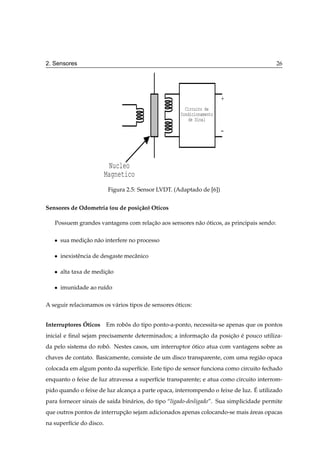 2. Sensores                                                                               26




                                                                        +
                                                        Circuito de
                                                      Condicionamento
                                                         de Sinal

                                                                        -



                           Nucleo
                          Magnetico
                           Figura 2.5: Sensor LVDT. (Adaptado de [6])


Sensores de Odometria (ou de posi¸ ao) Oticos
                                 c˜

   Possuem grandes vantagens com relacao aos sensores n˜ o oticos, as principais sendo:
                                     ¸˜                a ´

   ¯   sua medicao n˜ o interfere no processo
               ¸˜ a

   ¯   inexistˆ ncia de desgaste mecˆ nico
              e                     a

   ¯   alta taxa de medicao
                        ¸˜

   ¯   imunidade ao ru´do
                      ı

A seguir relacionamos os v´ rios tipos de sensores oticos:
                          a                        ´


              ´
Interruptores Oticos Em robos do tipo ponto-a-ponto, necessita-se apenas que os pontos
                           ˆ
inicial e ﬁnal sejam precisamente determinados; a informacao da posicao e pouco utiliza-
                                                         ¸˜         ¸˜ ´
da pelo sistema do robo. Nestes casos, um interruptor otico atua com vantagens sobre as
                      ˆ                               ´
chaves de contato. Basicamente, consiste de um disco transparente, com uma regi˜ o opaca
                                                                               a
colocada em algum ponto da superf´cie. Este tipo de sensor funciona como circuito fechado
                                 ı
enquanto o feixe de luz atravessa a superf´cie transparente; e atua como circuito interrom-
                                          ı
                                                                                ´
pido quando o feixe de luz alcanca a parte opaca, interrompendo o feixe de luz. E utilizado
                                ¸
para fornecer sinais de sa´da bin´ rios, do tipo “ligado-desligado”. Sua simplicidade permite
                          ı      a
que outros pontos de interrupcao sejam adicionados apenas colocando-se mais areas opacas
                             ¸˜                                             ´
na superf´cie do disco.
         ı
 