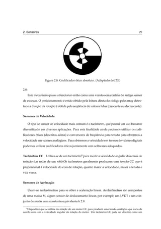 2. Sensores                                                                                           29




                   Figura 2.8: Codiﬁcador otico absoluto. (Adaptado de [20])
                                          ´


2.8:
       Este mecanismo passa a funcionar ent˜ o como uma vers˜ o sem contato do antigo sensor
                                           a                a
de escovas. O posicionamento e ent˜ o obtido pela leitura direta do codigo pelo array detec-
                             ´    a                                  ´
tor e a direcao da rotacao e obtida pela sequˆ ncia de valores lidos (crescente ou decrescente).
            ¸˜         ¸˜ ´                 ¨e


Sensores de Velocidade

       O tipo de sensor de velocidade mais comum e o tacometro, que possui um uso bastante
                                                 ´      ˆ
diversiﬁcado em diversas aplicacoes. Para esta ﬁnalidade ainda podemos utilizar os codi-
                               ¸˜
ﬁcadores oticos (descritos acima) e conversores de frequˆ ncia para tens˜ o para obtermos a
         ´                                             ¨e               a
velocidade em valores analogicos. Para obtermos a velocidade em termos de valores digitais
                          ´
podemos utilizar codiﬁcadores oticos juntamente com softwares adequados.
                              ´


Tacometros CC
   ˆ                Utiliza-se de um tacometro4 para medir a velocidade angular dos eixos de
                                        ˆ
rotacao das rodas de um robo.Os tacometros geralmente produzem uma tens˜ o CC que e
    ¸˜                     ˆ       ˆ                                   a          ´
proporcional a velocidade do eixo de rotacao, quanto maior a velocidade, maior a tens˜ o e
             `                           ¸˜                                          a
vice versa.


Sensores de Acelera¸ ao
                   c˜

       Usam-se acelerometros para se obter a aceleracao linear. Acelerometros s˜ o compostos
                     ˆ                              ¸˜                ˆ        a
de uma massa M, algum sensor de deslocamanto linear, por exemplo um LVDT e um con-
junto de molas com constante equivalente k 2.9.

   4
    Dispositivo que se utiliza da rotacao de um motor CC para produzir uma tens˜ o analogica que varia de
                                      ¸˜                                       a       ´
acordo com com a velocidade angular da rotacao do motor. Um tacometro CC pode ser descrito como um
                                              ¸˜                  ˆ
 