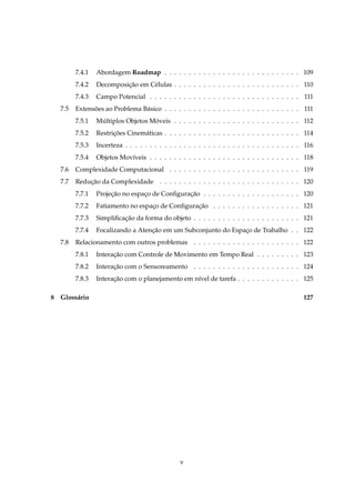 7.4.1   Abordagem Roadmap . . . . . . . . . . . . . . . . . . . . . . . . . . . . 109
         7.4.2   Decomposicao em C´ lulas . . . . . . . . . . . . . . . . . . . . . . . . . . 110
                          ¸˜      e
         7.4.3   Campo Potencial . . . . . . . . . . . . . . . . . . . . . . . . . . . . . . . 111
   7.5   Extensoes ao Problema B´ sico . . . . . . . . . . . . . . . . . . . . . . . . . . . . 111
               ˜                a
         7.5.1   Multiplos Objetos Moveis . . . . . . . . . . . . . . . . . . . . . . . . . . 112
                  ´                 ´
         7.5.2   Restricoes Cinem´ ticas . . . . . . . . . . . . . . . . . . . . . . . . . . . . 114
                       ¸˜        a
         7.5.3   Incerteza . . . . . . . . . . . . . . . . . . . . . . . . . . . . . . . . . . . . 116
         7.5.4   Objetos Mov´veis . . . . . . . . . . . . . . . . . . . . . . . . . . . . . . . 118
                            ı
   7.6   Complexidade Computacional . . . . . . . . . . . . . . . . . . . . . . . . . . . 119
   7.7   Reducao da Complexidade . . . . . . . . . . . . . . . . . . . . . . . . . . . . . 120
             ¸˜
         7.7.1   Projecao no espaco de Conﬁguracao . . . . . . . . . . . . . . . . . . . . 120
                      ¸˜         ¸             ¸˜
         7.7.2   Fatiamento no espaco de Conﬁguracao . . . . . . . . . . . . . . . . . . 121
                                   ¸             ¸˜
         7.7.3   Simpliﬁcacao da forma do objeto . . . . . . . . . . . . . . . . . . . . . . 121
                          ¸˜
         7.7.4   Focalizando a Atencao em um Subconjunto do Espaco de Trabalho . . 122
                                   ¸˜                           ¸
   7.8   Relacionamento com outros problemas . . . . . . . . . . . . . . . . . . . . . . 122
         7.8.1   Interacao com Controle de Movimento em Tempo Real . . . . . . . . . 123
                       ¸˜
         7.8.2   Interacao com o Sensoreamento . . . . . . . . . . . . . . . . . . . . . . 124
                       ¸˜
         7.8.3   Interacao com o planejamento em n´vel de tarefa . . . . . . . . . . . . . 125
                       ¸˜                         ı

8 Gloss´ rio
       a                                                                                          127




                                                 v
 