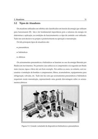 3. Atuadores                                                                             51

3.2 Tipos de Atuadores

   Os atuadores utilizados em robotica s˜ o classiﬁcados em func˜ o da energia que utilizam
                                 ´      a                       a
para funcionarem [5]. Isto e de fundamental importˆ ncia pois a natureza da energia ir´
                           ´                      a                                   a
determinar a aplicacao, as condicoes de funcionamento e o tipo de controle a ser utilizado.
                   ¸˜           ¸˜
Tudo isto ser´ decisivo no projeto e posteriormente na operacao e manutencao.
             a                                              ¸˜           ¸˜
   Os trˆ s principais tipos de atuadores s˜ o:
        e                                  a

   ¯   pneum´ ticos
            a

   ¯   hidr´ ulicos
           a

   ¯   el´ tricos
         e

   Os acionamentos pneum´ ticos e hidr´ ulicos se baseiam no uso da energia liberada por
                        a             a
ﬂuidos em movimentos. No primeiro caso utiliza-se ar comprimido e no segundo um ﬂuido
 ´                                                                               ´
mais viscoso; agua e oleos s˜ o um bom exemplo. Em ambos os casos, no entanto, ser´ ne-
              ´      ´      a                                                     a
cess´ ria a instalacao de bombas e compressores, ﬁltros, acumuladores, equipamentos para
    a              ¸˜
refrigeracao, v´ lvulas, etc. Tudo isto faz com que acionamentos pneum´ ticos e hidr´ ulicos
         ¸˜    a                                                      a             a
requeiram muita manutencao, representando uma grande desvantagem sobre os aciona-
                       ¸˜
mentos el´ tricos.
         e




           Figura 3.1: Grande variedade de dispositivos hidr´ ulicos e pneum´ ticos
                                                            a               a
 