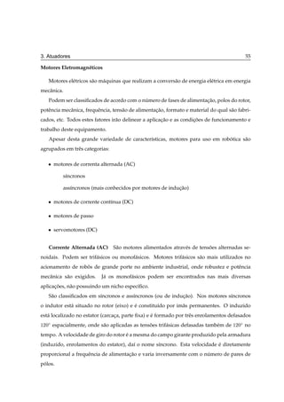 3. Atuadores                                                                                   55

Motores Eletromagn´ ticos
                  e

   Motores el´ tricos s˜ o m´ quinas que realizam a convers˜ o de energia el´ trica em energia
             e         a    a                              a                e
mecˆ nica.
   a
   Podem ser classiﬁcados de acordo com o numero de fases de alimentacao, polos do rotor,
                                           ´                         ¸˜
potˆ ncia mecˆ nica, frequˆ ncia, tens˜ o de alimentacao, formato e material do qual s˜ o fabri-
   e         a            e           a              ¸˜                               a
cados, etc. Todos estes fatores ir˜ o delinear a aplicacao e as condicoes de funcionamento e
                                  a                    ¸˜            ¸˜
trabalho deste equipamento.
   Apesar desta grande variedade de caracter´sticas, motores para uso em robotica s˜ o
                                            ı                               ´      a
agrupados em trˆ s categorias:
               e

   ¯   motores de correnta alternada (AC)

           s´ncronos
            ı

           ass´ncronos (mais conhecidos por motores de inducao)
              ı                                            ¸˜

   ¯   motores de corrente cont´nua (DC)
                               ı

   ¯   motores de passo

   ¯   servomotores (DC)


   Corrente Alternada (AC) S˜ o motores alimentados atrav´ s de tensoes alternadas se-
                            a                            e          ˜
noidais. Podem ser trif´ sicos ou monof´ sicos. Motores trif´ sicos s˜ o mais utilizados no
                       a               a                    a        a
acionamento de robos de grande porte no ambiente industrial, onde robustez e potˆ ncia
                  ˆ                                                             e
mecˆ nica s˜ o exigidos.
   a       a                J´ os monof´ sicos podem ser encontrados nas mais diversas
                             a         a
aplicacoes, n˜ o possuindo um nicho espec´ﬁco.
      ¸˜     a                           ı
   S˜ o classiﬁcados em s´ncronos e ass´ncronos (ou de inducao). Nos motores s´ncronos
    a                    ı             ı                   ¸˜                 ı
o indutor est´ situado no rotor (eixo) e e constitu´do por im˜ s permanentes. O induzido
             a                           ´         ı         a
est´ localizado no estator (carcaca, parte ﬁxa) e e formado por trˆ s enrolamentos defasados
   a                             ¸                ´               e
½¾¼Æ   espacialmente, onde s˜ o aplicadas as tensoes trif´ sicas defasadas tamb´ m de
                            a                    ˜       a                     e        ½¾¼Æ   no
tempo. A velocidade de giro do rotor e a mesma do campo girante produzido pela armadura
                                     ´
(induzido, enrolamentos do estator), da´ o nome s´ncrono. Esta velocidade e diretamente
                                       ı         ı                        ´
proporcional a frequˆ ncia de alimentacao e varia inversamente com o numero de pares de
                    e                 ¸˜                              ´
polos.
 ´
 