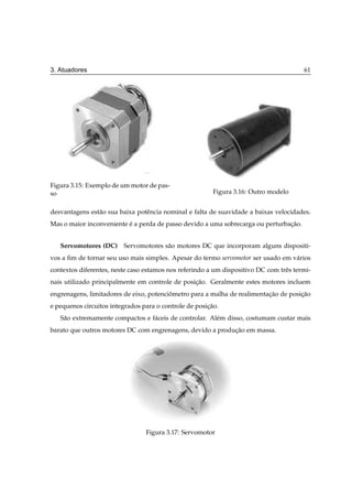 3. Atuadores                                                                            61




Figura 3.15: Exemplo de um motor de pas-
so                                                       Figura 3.16: Outro modelo


desvantagens est˜ o sua baixa potˆ ncia nominal e falta de suavidade a baixas velocidades.
                a                e
Mas o maior inconveniente e a perda de passo devido a uma sobrecarga ou perturbacao.
                          ´                                                     ¸˜


   Servomotores (DC) Servomotores s˜ o motores DC que incorporam alguns dispositi-
                                   a
vos a ﬁm de tornar seu uso mais simples. Apesar do termo servomotor ser usado em v´ rios
                                                                                  a
contextos diferentes, neste caso estamos nos referindo a um dispositivo DC com trˆ s termi-
                                                                                 e
nais utilizado principalmente em controle de posicao. Geralmente estes motores incluem
                                                 ¸˜
engrenagens, limitadores de eixo, potenciometro para a malha de realimentacao de posicao
                                         ˆ                                ¸˜         ¸˜
e pequenos circuitos integrados para o controle de posicao.
                                                       ¸˜
   S˜ o extremamente compactos e f´ ceis de controlar. Al´ m disso, costumam custar mais
    a                             a                      e
barato que outros motores DC com engrenagens, devido a producao em massa.
                                                            ¸˜




                                 Figura 3.17: Servomotor
 