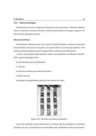 3. Atuadores                                                                              62

3.2.4 Outras tecnologias

   Representam uma nova categoria de dispositivos de acionamento. Atuadores el´ sticos
                                                                              a
como os chamados musculos artiﬁciais e atuadores piezoel´ tricos comecam a aparecer em
                  ´                                     e            ¸
determinadas aplicacoes especiais.
                   ¸˜


Musculos Artiﬁciais
 ´

   S˜ o pol´meros eletroativos que com a ajuda de eletrodos fazem as ﬁbras se contrairem
    a      ı
ou expandirem num plano em resposta a um campo el´ trico ou a uma forca mecˆ nica. Este
                                                 e          `        ¸     a
mesmos pol´meros podem produzir energia el´ trica se forem muito deformados.
          ı                               e
   As boas caracter´sticas eletromecˆ nicas aliadas a boa tolerˆ ncia ao ambiente e durabili-
                   ı                a               `          a
dade, sugerem aplicacoes como:
                    ¸˜

   ¯   microatuadores para microbombas

   ¯   v´ lvulas
        a

   ¯   musculos artiﬁciais para robos biomorﬁcos
        ´                          ˆ      ´

   ¯   robos com asas
          ˆ

   ¯   geracao de energia el´ trica atrav´ s do movimento do corpo
           ¸˜               e            e




                        Figura 3.18: Fibras de um pol´mero eletroativo
                                                     ı

   Uma outra aplicacao muito interessante e o uso deste tipo de tecnologia na construcao
                   ¸˜                     ´                                          ¸˜
de robos com asas. A propuls˜ o de um robo destes seria semelhante as asas de um p´ ssaro.
      ˆ                     a            ˆ                         `              a
 