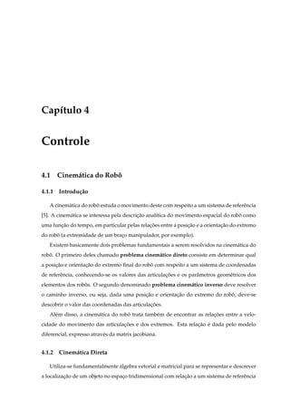 Cap´tulo 4
   ı


Controle

4.1 Cinem´ tica do Robo
         a            ˆ

4.1.1 Introdu¸ ao
             c˜

   A cinem´ tica do robo estuda o movimento deste com respeito a um sistema de referˆ ncia
          a            ˆ                                                            e
[5]. A cinem´ tica se interessa pela descricao anal´tica do movimento espacial do robo como
            a                              ¸˜      ı                                 ˆ
uma funcao do tempo, em particular pelas relacoes entre a posicao e a orientacao do extremo
       ¸˜                                    ¸˜               ¸˜             ¸˜
do robo (a extremidade de um braco manipulador, por exemplo).
      ˆ                         ¸
   Existem basicamente dois problemas fundamentais a serem resolvidos na cinem´ tica do
                                                                              a
robo. O primeiro deles chamado problema cinem´ tico direto consiste em determinar qual
   ˆ                                         a
a posicao e orientacao do extremo ﬁnal do robo com respeito a um sistema de coordenadas
      ¸˜           ¸˜                        ˆ
de referˆ ncia, conhecendo-se os valores das articulacoes e os parˆ metros geom´ tricos dos
        e                                            ¸˜           a            e
elementos dos robos. O segundo denominado problema cinem´ tico inverso deve resolver
                 ˆ                                      a
o caminho inverso, ou seja, dada uma posicao e orientacao do extremo do robo, deve-se
                                         ¸˜           ¸˜                   ˆ
descobrir o valor das coordenadas das articulacoes.
                                              ¸˜
   Al´ m disso, a cinem´ tica do robo trata tamb´ m de encontrar as relacoes entre a velo-
     e                 a            ˆ           e                       ¸˜
cidade do movimento das articulacoes e dos extremos. Esta relacao e dada pelo modelo
                                ¸˜                            ¸˜ ´
diferencial, expresso atrav´ s da matrix jacobiana.
                           e


4.1.2 Cinem´ tica Direta
           a

   Utiliza-se fundamentalmente algebra vetorial e matricial para se representar e descrever
                               ´
a localizacao de um objeto no espaco tridimensional com relacao a um sistema de referˆ ncia
          ¸˜                      ¸                         ¸˜                       e
 