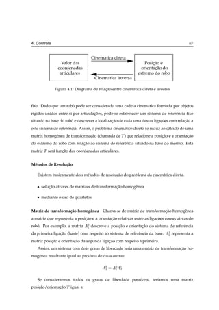 4. Controle                                                                                 67


                                    Cinematica direta
                  Valor das                                       Posicao e
                                                                      ¸˜
                coordenadas                                     orientacao do
                                                                       ¸˜
                 articulares                                  extremo do robo
                                      Cinematica inversa

              Figura 4.1: Diagrama de relacao entre cinem´ tica direta e inversa
                                          ¸˜             a



ﬁxo. Dado que um robo pode ser considerado uma cadeia cinem´ tica formada por objetos
                    ˆ                                      a
r´gidos unidos entre si por articulacoes, pode-se estabelecer um sistema de referˆ ncia ﬁxo
 ı                                  ¸˜                                           e
situado na base do robo e descrever a localizacao de cada uma destas ligacoes com relacao a
                      ˆ                       ¸˜                         ¸˜           ¸˜
este sistema de referˆ ncia. Assim, o problema cinem´ tico direto se reduz ao c´ lculo de uma
                     e                              a                          a
matrix homogˆ nea de transformacao (chamada de Ì ) que relacione a posicao e a orientacao
            e                  ¸˜                                      ¸˜             ¸˜
do extremo do robo com relacao ao sistema de referˆ ncia situado na base do mesmo. Esta
                 ˆ         ¸˜                     e
matriz Ì ser´ funcao das coordenadas articulares.
            a    ¸˜


M´ todos de Resolu¸ ao
 e                c˜

   Existem basicamente dois m´ todos de resoluc˜ o do problema da cinem´ tica direta.
                             e                 a                       a

   ¯   solucao atrav´ s de matrizes de transformacao homogˆ nea
           ¸˜       e                            ¸˜       e

   ¯   mediante o uso de quartetos


Matriz de transforma¸ ao homogˆ nea Chama-se de matriz de transformacao homogˆ nea
                    c˜        e                                     ¸˜       e
a matriz que representa a posicao e a orientacao relativas entre as ligacoes consecutivas do
                              ¸˜             ¸˜                         ¸˜
robo. Por exemplo, a matriz
   ˆ                            ¼   descreve a posicao e orientacao do sistema de referˆ ncia
                                                   ¸˜           ¸˜                     e
                                ½

da primeira ligacao (haste) com respeito ao sistema de referˆ ncia da base.
                ¸˜                                          e                  ½   representa a
                                                                               ¾

matriz posicao e orientacao da segunda ligacao com respeito a primeira.
           ¸˜           ¸˜                 ¸˜               `
   Assim, um sistema com dois graus de liberdade teria uma matriz de transformacao ho-
                                                                               ¸˜
mogˆ nea resultante igual ao produto de duas outras:
   e

                                            ¼    ¼   ½
                                            ¾    ½   ¾


   Se considerarmos todos os graus de liberdade poss´veis, ter´amos uma matriz
                                                    ı         ı
posicao/orientacao Ì igual a:
    ¸˜         ¸˜
 