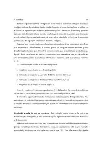 4. Controle                                                                                69

   Embora se possa descrever a relacao que existe entre os elementos cont´guos atrav´ s de
                                   ¸˜                                    ı          e
qualquer sistema de referˆ ncia ligado a cada elemento, a forma habitual que se utiliza em
                         e
robotica e a representacao de Denavit-Hartenberg (D-H). Denavit e Hartenberg propuse-
   ´     ´             ¸˜
ram um m´ todo matricial que permite estabelecer de maneira sistem´ tica um sistema de
        e                                                         a
coordenadas Ë ligado a cada elemento de uma cadeia articulada, podendo-se determinar a
continuacao das equacoes cinem´ ticas da cadeia completa.
        ¸˜          ¸˜        a
   Segundo esta representacao, escolhendo-se adequadamente os sistemas de coordena-
                          ¸˜
das associados a cada elemento, e poss´vel passar de um para o outro mediante quatro
                                ´     ı
transformacoes b´ sicas que dependem exclusivamente das caracter´sticas geom´ tricas da
          ¸˜    a                                               ı           e
ligacao. Estas transformacoes b´ sicas consistem em uma sucess˜ o de rotacoes e translacoes
    ¸˜                   ¸˜    a                              a          ¸˜            ¸˜
que permitem relacionar o sistema de referˆ ncia do elemento com o sistema do elemento
                                          e
   ½.
   As transformacoes citadas acima s˜ o as seguintes:
                ¸˜                  a

  1. rotacao ao redor do eixo Þ  ½ de um angulo
         ¸˜                              ˆ

  2. translacao ao longo de Þ  ½ de uma distˆ ncia
            ¸˜                              a           ; vetor    ´¼ ¼       µ


  3. translacao ao longo de Ü de uma distˆ ncia
            ¸˜                           a            ; vetor     ´¼ ¼    µ


  4. rotacao ao redor do eixo Ü de um angulo «
         ¸˜                           ˆ

        ,   ,   e « s˜ o conhecidos como parˆ metros D-H da ligacao . De posso destes, obtemos
                     a                      a                   ¸˜
as matrizes       e relacionamos assim todos a cada uma das ligacoes do robo.
                                                                ¸˜         ˆ
   ´
   E necess´ rio seguir determinadas normas para o c´ lculo correto deste parˆ metros. N˜ o
           a                                        a                        a          a
entraremos em mais detalhes nem na matem´ tica envolvida por entendermos que este n˜ o e
                                        a                                          a ´
o objetivo deste texto. Maiores informacoes podem ser encontradas nas diversas referˆ ncias
                                       ¸˜                                           e
em anexo.


Resolu¸ ao atrav´ s do uso de quartetos
      c˜        e                                Este m´ todo, assim como o da matriz de
                                                       e
transformacao homogˆ nea, e uma alternativa para representar transformacoes de rotacao
          ¸˜       e      ´                                            ¸˜          ¸˜
e deslizamento.
   Consiste basicamente em obter uma express˜ o que permite conhecer as coordenadas da
                                            a
posicao e orientacao do sistema de referˆ ncia associado ao extremo do robo (Ë por exemplo)
    ¸˜           ¸˜                     e                                 ˆ
com relacao ao sistema de referˆ ncia associado a base (Ë¼ ). Esta relacao ser´ funcao dos
        ¸˜                     e                                       ¸˜     a    ¸˜
 