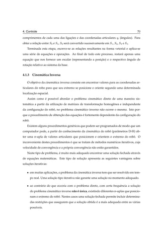 4. Controle                                                                                  70

comprimentos de cada uma das ligacoes e das coordenadas articulares
                                 ¸˜                                         Õ   (ˆ ngulos). Para
                                                                                 a
obter a relacao entre Ë¼ e Ë , Ë¼ ser´ convertido sucessivamente em Ë½ , Ë¾ , Ë¿ e Ë .
            ¸˜                       a
   Terminada esta etapa, escreve-se as relacoes resultantes na forma vetorial e aplica-se
                                           ¸˜
uma s´ rie de equacoes e operacoes. Ao ﬁnal de todo este processo, restar´ apenas uma
     e            ¸˜          ¸˜                                         a
equacao que nos fornece um escalar (representando a posicao) e o respectivo angulo de
    ¸˜                                                  ¸˜                  ˆ
rotacao relativo ao sistema da base.
    ¸˜


4.1.3 Cinem´ tica Inversa
           a

   O objetivo da cinem´ tica inversa consiste em encontrar valores para as coordenadas ar-
                      a
ticulares do robo para que seu extremo se posicione e oriente segundo uma determinada
localizacao espacial.
        ¸˜
   Assim como e poss´vel abordar o problema cinem´ tico direto de uma maneira sis-
              ´     ı                            a
tem´ tica a partir da utilizacao de matrizes de transformacao homogˆ nea e independente
   a                         ¸˜                           ¸˜       e
da conﬁguracao do robo, no problema cinem´ tico inverso n˜ o ocorre o mesmo. Isto por-
           ¸˜        ˆ                   a               a
que o procedimento de obtencao das equacoes e fortemente dependente da conﬁguracao do
                           ¸˜          ¸˜ ´                                    ¸˜
robo.
   ˆ
   Existem alguns procedimentos gen´ ricos que podem ser programados de modo que um
                                   e
computador pode, a partir do conhecimento da cinem´ tica do robo (parˆ metros D-H) ob-
                                                  a            ˆ     a
ter uma n-upla de valores articulares que posicionem e orientem o extremo do robo. O
                                                                                ˆ
inconveniente destes procedimentos e que se tratam de m´ todos num´ ricos iterativos, cuja
                                   ´                   e          e
velocidade de convergˆ ncia e a propria convergˆ ncia n˜ o est˜ o garantidos.
                     e            ´            e       a      a
   Neste tipo de problema, e muito mais adequado encontrar uma solucao fechada atrav´ s
                           ´                                       ¸˜               e
de equacoes matem´ ticas. Este tipo de solucao apresenta as seguintes vantagens sobre
       ¸˜        a                         ¸˜
solucoes iterativas:
    ¸˜

   ¯    em muitas aplicacoes, o problema da cinem´ tica inversa tem que ser resolvido em tem-
                        ¸˜                       a
        po real. Uma solucao tipo iterativa n˜ o garante uma solucao no momento adequado.
                         ¸˜                  a                   ¸˜

   ¯    ao contr´ rio do que occoria com o problema direto, com certa frequˆ ncia a solucao
                a                                                          e            ¸˜
        do problema cinem´ tico inverso n˜ o e unica, existindo diferentes n-uplas que posicio-
                         a               a ´ ´
        nam o extremo do robo. Nestes casos uma solucao fechada permite incluir determina-
                            ˆ                       ¸˜
        das restricoes que assegurem que a solucao obtida e a mais adequada entre as v´ rias
                  ¸˜                           ¸˜         ´                           a
        poss´veis.
            ı
 