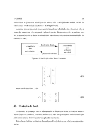 4. Controle                                                                             73

articulares e as posicoes e orientacoes da m˜ o do robˆ . A relacao entre ambos vetores de
                     ¸˜            ¸˜       a         o         ¸˜
velocidade e obtida atrav´ s da chamada matriz jacobiana.
           ´             e
   A matriz jacobiana permite conhecer diretamente as velocidades do extremo do robo a
                                                                                   ˆ
partir dos valores de velocidades de cada articulacao. Do mesmo modo, atrav´ s da ma-
                                                  ¸˜                       e
triz jacobiana inversa se obt´ m as velocidades articulares conhecendo-se as velocidades do
                             e
extremo do robo.
              ˆ


                                    Jacobiana direta                    velocidade
               velocidade
                  das                                                       do
                                                                         extremo
              articulacao
                      ¸˜                                                 do roboˆ
                                     Jacobiana inversa

                       Figura 4.3: Matriz jacobiana direta e inversa



                                    ¾       ¿
                                        Ü           ¾         ¿
                                                         Õ½
                                        Ý
                                        Þ                .
                                                Â        .
                                                         .                            (4.1)
                                        «
                                        ¬
                                                         ÕÒ
                                        ­
   onde matriz jacobiana J vale:

                                    ¾                               ¿
                                         Ü
                                        Õ½     ¡¡¡            Ü
                                                              ÕÒ
                                         .                     .
                                Â        .
                                         .
                                                ..
                                                     .         .
                                                               .                      (4.2)
                                         ­
                                        Õ½     ¡¡¡            ­
                                                              ÕÒ

4.2 Dinˆ mica do Robo
       a            ˆ

   A dinˆ mica se preocupa com as relacoes entre as forcas que atuam no corpo e o movi-
        a                             ¸˜               ¸
mento originado. Portanto, o modelo dinˆ mico do robo tem por objetivo conhecer a relacao
                                       a            ˆ                                 ¸˜
entre o movimento do robo e as forcas aplicadas no mesmo.
                        ˆ         ¸
   Esta relacao e obtida mediante o chamado modelo dinˆ mico, que relaciona matematica-
            ¸˜ ´                                      a
mente:
 