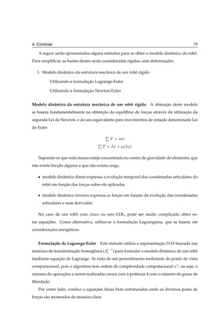 4. Controle                                                                                75

   A seguir ser˜ o apresentados alguns m´ todos para se obter o modelo dinˆ mico do robo.
               a                        e                                 a            ˆ
Para simpliﬁcar, as hastes destes ser˜ o consideradas r´gidas, sem deformacoes.
                                     a                 ı                  ¸˜

  1. Modelo dinˆ mico da estrutura mecˆ nica de um robo r´gido
               a                      a               ˆ ı

            Utilizando a formulacao Lagrange-Euler
                                ¸˜

            Utilizando a formulacao Newton-Euler
                                ¸˜


Modelo dinˆ mico da estrutura mecˆ nica de um robo r´gido
          a                      a               ˆ ı                A obtencao deste modelo
                                                                           ¸˜
se baseia fundamentalmente na obtencao do equil´brio de forcas atrav´ s da utilizacao da
                                   ¸˜          ı           ¸        e             ¸˜
segunda Lei de Newton, e do seu equivalente para movimentos de rotacao denominada Lei
                                                                   ¸˜
de Euler.

                                              È
                                                      ÑÚ
                                      È
                                          Ì       Á   ·   ´Á   µ


   Supondo-se que toda massa esteja concentrada no centro de gravidade do elemento, que
n˜ o existe friccao alguma e que n˜ o exista carga.
 a              ¸˜                a

   ¯   modelo dinˆ mico direto expressa a evolucao temporal das coordenadas articulares do
                 a                             ¸˜
       robo em funcao das forcas sobre ele aplicadas
          ˆ       ¸˜         ¸

   ¯   modelo dinˆ mico inverso expressa as forcas em funcao da evolucao das coordenadas
                 a                             ¸         ¸˜          ¸˜
       articulares e suas derivadas

   No caso de um robo com cinco ou seis GDL, pode ser muito complicado obter es-
                    ˆ
tas equacoes. Como alternativa, utiliza-se a formulacao Lagrangiana, que se baseia em
        ¸˜                                          ¸˜
consideracoes energ´ ticas.
         ¸˜        e


   Formula¸ ao de Lagrange-Euler Este m´ todo utiliza a representacao D-H baseada nas
          c˜                           e                          ¸˜
matrizes de transformacao homogˆ nea (
                      ¸˜       e               ½ ) para formular o modelo dinˆ mico de um robo
                                                                             a               ˆ
mediante equacao de Lagrange. Se trata de um procedimento ineﬁciente do ponto de vista
             ¸˜
computacional, pois o algoritmo tem ordem de complexidade computacional Ò , ou seja, o
numero de operacoes a serem realizadas cresce com a potˆ ncia 4 com o numero de graus de
 ´             ¸˜                                 `    e               ´
liberdade.
   Por outro lado, conduz a equacoes ﬁnais bem estruturadas onde os diversos pares de
                                ¸˜
forcas s˜ o mostrados de maneira clara.
   ¸    a
 