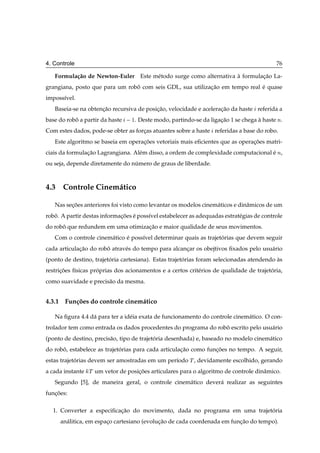 4. Controle                                                                                 76

   Formula¸ ao de Newton-Euler Este m´ todo surge como alternativa a formulacao La-
          c˜                         e                             `        ¸˜
grangiana, posto que para um robo com seis GDL, sua utilizacao em tempo real e quase
                                ˆ                          ¸˜                ´
imposs´vel.
      ı
   Baseia-se na obtencao recursiva de posicao, velocidade e aceleracao da haste referida a
                     ¸˜                   ¸˜                       ¸˜
base do robo a partir da haste
           ˆ                        ½. Deste modo, partindo-se da ligacao 1 se chega a haste Ò.
                                                                      ¸˜             `
Com estes dados, pode-se obter as forcas atuantes sobre a haste referidas a base do robo.
                                     ¸
   Este algoritmo se baseia em operacoes vetoriais mais eﬁcientes que as operacoes matri-
                                    ¸˜                                        ¸˜
ciais da formulacao Lagrangiana. Al´ m disso, a ordem de complexidade computacional e Ò,
                ¸˜                 e                                                ´
ou seja, depende diretamente do numero de graus de liberdade.
                                 ´



4.3 Controle Cinem´ tico
                  a

   Nas secoes anteriores foi visto como levantar os modelos cinem´ ticos e dinˆ micos de um
         ¸˜                                                      a            a
robo. A partir destas informacoes e poss´vel estabelecer as adequadas estrat´ gias de controle
   ˆ                         ¸˜ ´       ı                                   e
do robo que redundem em uma otimizacao e maior qualidade de seus movimentos.
      ˆ                            ¸˜
   Com o controle cinem´ tico e poss´vel determinar quais as trajetorias que devem seguir
                       a      ´     ı                              ´
cada articulacao do robo atrav´ s do tempo para alcancar os obejtivos ﬁxados pelo usu´ rio
             ¸˜        ˆ      e                      ¸                               a
(ponto de destino, trajetoria cartesiana). Estas trajetorias foram selecionadas atendendo as
                         ´                             ´                                  `
restricoes f´sicas proprias dos acionamentos e a certos crit´ rios de qualidade de trajetoria,
      ¸˜    ı        ´                                      e                            ´
como suavidade e precis˜ o da mesma.
                       a


4.3.1 Fun¸ oes do controle cinem´ tico
         c˜                     a

   Na ﬁgura 4.4 d´ para ter a id´ ia exata de funcionamento do controle cinem´ tico. O con-
                 a              e                                            a
trolador tem como entrada os dados procedentes do programa do robo escrito pelo usu´ rio
                                                                 ˆ                 a
(ponto de destino, precis˜ o, tipo de trajetoria desenhada) e, baseado no modelo cinem´ tico
                         a                  ´                                         a
do robo, estabelece as trajetorias para cada articulacao como funcoes no tempo. A seguir,
      ˆ                      ´                       ¸˜          ¸˜
estas trajetorias devem ser amostradas em um per´odo Ì , devidamente escolhido, gerando
            ´                                   ı
a cada instante   Ì   um vetor de posicoes articulares para o algoritmo de controle dinˆ mico.
                                      ¸˜                                               a
   Segundo [5], de maneira geral, o controle cinem´ tico dever´ realizar as seguintes
                                                  a           a
funcoes:
   ¸˜

  1. Converter a especiﬁcacao do movimento, dada no programa em uma trajetoria
                          ¸˜                                              ´
     an´ litica, em espaco cartesiano (evolucao de cada coordenada em funcao do tempo).
       a                ¸                   ¸˜                           ¸˜
 
