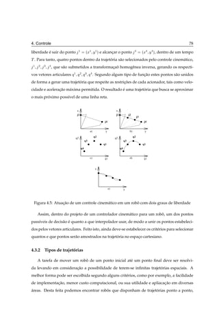 4. Controle                                                                                                                     78

liberdade e sair do ponto
          ´                     ½         Ü Ý½ µ e alcancar o ponto
                                         ´ ½            ¸                                          Ü Ý
                                                                                                   ´        µ,   dentro de um tempo
Ì . Para tanto, quatro pontos dentro da trajetoria s˜ o selecionados pelo controle cinem´ tico,
                                              ´     a                                   a
 ½   ¾   ¿    , que s˜ o submetidos a transformacao homogˆ nea inversa, gerando os respecti-
                     a                          ¸ ˜      e
vos vetores articulares Õ ½    Õ¾ Õ¿ Õ             . Segundo algum tipo de funcao estes pontos s˜ o unidos
                                                                              ¸˜                a
de forma a gerar uma trajetoria que respeite as restricoes de cada acionador, tais como velo-
                           ´                          ¸˜
cidade e aceleracao m´ xima permitida. O resultado e uma trajetoria que busca se aproximar
                ¸˜   a                             ´           ´
o mais proximo poss´vel de uma linha reta.
         ´         ı


                               x                                    x
                               j1                                   j1             j2
                                                                                              j3
                                                         j4                                            j4


                                              a)          y                         b)                 y
                                                   q2                                    q2
                              q2                                   q2
                                         q3                                   q3
                                                         q1                                        q1
                                    q4                                   q4


                                              c)         q1                         d)                 q1


                                                    x




                                                              e)              y




 Figura 4.5: Atuacao de um controle cinem´ tico em um robo com dois graus de liberdade
                 ¸˜                      a               ˆ

     Assim, dentro do projeto de um controlador cinem´ tico para um robo, um dos pontos
                                                     a                 ˆ
pass´veis de decis˜ o e quanto a que interpolador usar, de modo a unir os pontos estabeleci-
    ı             a ´
dos pelos vetores articulares. Feito isto, ainda deve-se estabelecer os crit´ rios para selecionar
                                                                            e
quantos e que pontos ser˜ o amostrados na trajetoria no espaco cartesiano.
                        a                       ´           ¸


4.3.2 Tipos de trajetorias
                     ´

     A tarefa de mover um robo de um ponto inicial at´ um ponto ﬁnal deve ser resolvi-
                             ˆ                       e
da levando em consideracao a possibilidade de terem-se inﬁnitas trajetorias espaciais. A
                       ¸˜                                             ´
melhor forma pode ser escolhida segundo alguns crit´ rios, como por exemplo, a facilidade
                                                   e
de implementacao, menor custo computacional, ou sua utilidade e apliacacao em diversas
             ¸˜                                                        ¸˜
areas. Desta feita podemos encontrar robos que disponham de trajetorias ponto a ponto,
´                                       ˆ                         ´
 