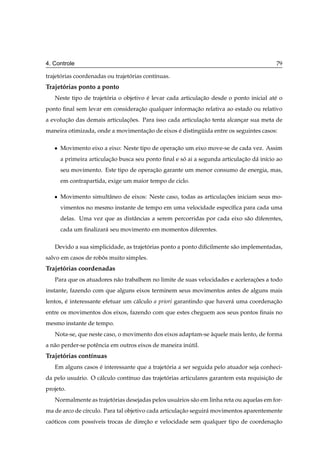 4. Controle                                                                               79

trajetorias coordenadas ou trajetorias cont´nuas.
      ´                          ´         ı
Trajetorias ponto a ponto
      ´
   Neste tipo de trajetoria o objetivo e levar cada articulacao desde o ponto inicial at´ o
                       ´               ´                    ¸˜                          e
ponto ﬁnal sem levar em consideracao qualquer informacao relativa ao estado ou relativo
                                 ¸˜                  ¸˜
a evolucao das demais articulacoes. Para isso cada articulacao tenta alcancar sua meta de
       ¸˜                     ¸˜                           ¸˜             ¸
maneira otimizada, onde a movimentacao de eixos e distinguida entre os seguintes casos:
                                   ¸˜           ´        ¨

   ¯   Movimento eixo a eixo: Neste tipo de operacao um eixo move-se de cada vez. Assim
                                                 ¸˜
       a primeira articulacao busca seu ponto ﬁnal e so ai a segunda articulacao d´ in´cio ao
                          ¸˜                          ´                      ¸˜   a ı
       seu movimento. Este tipo de operacao garante um menor consumo de energia, mas,
                                        ¸˜
       em contrapartida, exige um maior tempo de ciclo.

   ¯   Movimento simultˆ neo de eixos: Neste caso, todas as articulacoes iniciam seus mo-
                       a                                            ¸˜
       vimentos no mesmo instante de tempo em uma velocidade espec´ﬁca para cada uma
                                                                  ı
       delas. Uma vez que as distˆ ncias a serem percorridas por cada eixo s˜ o diferentes,
                                 a                                          a
       cada um ﬁnalizar´ seu movimento em momentos diferentes.
                       a

   Devido a sua simplicidade, as trajetorias ponto a ponto diﬁcilmente s˜ o implementadas,
                                       ´                                a
salvo em casos de robos muito simples.
                     ˆ
Trajetorias coordenadas
      ´
   Para que os atuadores n˜ o trabalhem no limite de suas velocidades e aceleracoes a todo
                          a                                                    ¸˜
instante, fazendo com que alguns eixos terminem seus movimentos antes de alguns mais
lentos, e interessante efetuar um c´ lculo a priori garantindo que haver´ uma coordenacao
        ´                          a                                    a             ¸˜
entre os movimentos dos eixos, fazendo com que estes cheguem aos seus pontos ﬁnais no
mesmo instante de tempo.
   Nota-se, que neste caso, o movimento dos eixos adaptam-se aquele mais lento, de forma
                                                             `
a n˜ o perder-se potˆ ncia em outros eixos de maneira inutil.
   a                e                                   ´
Trajetorias cont´nuas
      ´         ı
   Em alguns casos e interessante que a trajetoria a ser seguida pelo atuador seja conheci-
                   ´                          ´
da pelo usu´ rio. O c´ lculo cont´nuo das trajetorias articulares garantem esta requisicao de
           a         a           ı              ´                                      ¸˜
projeto.
   Normalmente as trajetorias desejadas pelos usu´ rios s˜ o em linha reta ou aquelas em for-
                        ´                        a       a
ma de arco de c´rculo. Para tal objetivo cada articulacao seguir´ movimentos aparentemente
               ı                                      ¸˜        a
caoticos com poss´veis trocas de direcao e velocidade sem qualquer tipo de coordenacao
  ´              ı                   ¸˜                                            ¸˜
 