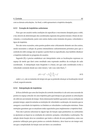 4. Controle                                                                              80

com as demais articulacoes. Ao ﬁnal, o robo apresentar´ a trajetoria desejada.
                      ¸˜                  ˆ           a         ´


4.3.3 Gera¸ ao de trajetorias cartesianas
          c˜            ´

   Para que um usu´ rio tenha condicoes de especiﬁcar o movimento desejado para o robo,
                  a                ¸˜                                                ˆ
o faz atrav´ s da determinacao das coordenadas espaciais dos pontos iniciais e ﬁnais do mo-
           e               ¸˜
vimento, e eventualmente, junto com outros dados como instantes de passo, velocidades e
tipos de trajetoria.
               ´
   Em n˜ o raras excessoes, estes pontos podem estar criticamente distante um dos outros,
       a               ˜
sendo necess´ rio a selecao de pontos intemedi´ rios suﬁcientemente proximos para que o
            a           ¸˜                    a                       ´
controle do robo consiga n˜ o so ajustar o ponto ﬁnal ao especiﬁcado, mas tamb´ m obedecer
               ˆ          a ´                                                 e
a trajetoria inidicada no programa do usu´ rio.
        ´                                a
   Segundo [5], e preciso estabelecer um interpolador entre as localizacoes expressas no
                ´                                                      ¸˜
espaco da tarefa que dar´ como resultado uma express˜ o anal´tica da evolucao de cada
    ¸                   a                           a       ı             ¸˜
coordenada. A interpolacao mais frequente e a linear, em que cada coordenada evolui a
                       ¸˜           ¨     ´
velocidade constante desde seu valor inicial      at´ o seu valor ﬁnal
                                                    e                    :


                                   Ø
                                  ´ µ   ´     µ ØØ   ØØ
                                                          ·                            (4.3)

   onde Ø e Ø s˜ o os instantes de tempo em que se pretende alcancar as localizacoes inicial
               a                                                 ¸              ¸˜
e ﬁnal, respectivamente.


4.3.4 Interpola¸ ao de trajetorias
               c˜            ´

   J´ ﬁcou deﬁnido que uma das funcoes do controle cinem´ tico e a de unir uma sucess˜ o de
    a                             ¸˜                    a      ´                     a
pontos no espaco articular de uma trajetoria pela qual deseja-se que passem as articulacoes
              ¸                         ´                                              ¸˜
do robo em um instante de tempo. Seria interessante tamb´ m que junto com as condicoes de
      ˆ                                                 e                         ¸˜
posicao-tempo, sejam levantadas as restricoes de velocidade e aceleracao, de maneira que se
    ¸˜                                   ¸˜                          ¸˜
assegure a suavidade da trajetoria e se limitem as velocidades e aceleracoes m´ ximas. Estas
                              ´                                         ¸˜    a
restricoes garantem que os atuadores est˜ o capacitados para implementar a trajetoria ﬁnal.
      ¸˜                                a                                        ´
   Para isto e preciso selecionar-se algum tipo de funcao cujos parˆ metros ou coeﬁcientes
             ´                                        ¸˜           a
se ajustaram ao impor-se as condicoes de contorno: posicoes, velocidades e aceleracoes. Na
                                 ¸˜                    ¸˜                         ¸˜
selecao desta funcao deve-se considerar que tanto o c´ lculo de seus parˆ metros, como sua
    ¸˜           ¸˜                                  a                  a
posterior utilizacao para gerar pontos ao controle dinˆ mico, deve fazer-se em tempo real,
                 ¸˜                                   a
em que a simplicidade da funcao ser´ um fator a se considerar.
                            ¸˜     a
 