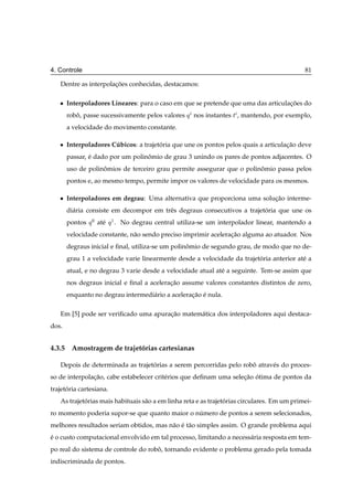 4. Controle                                                                                   81

   Dentre as interpolacoes conhecidas, destacamos:
                      ¸˜

   ¯   Interpoladores Lineares: para o caso em que se pretende que uma das articulacoes do
                                                                                   ¸˜
       robo, passe sucessivamente pelos valores Õ nos instantes Ø , mantendo, por exemplo,
          ˆ
       a velocidade do movimento constante.

   ¯   Interpoladores Cubicos: a trajetoria que une os pontos pelos quais a articulacao deve
                       ´               ´                                            ¸˜
       passar, e dado por um polinomio de grau 3 unindo os pares de pontos adjacentes. O
               ´                  ˆ
       uso de polinomios de terceiro grau permite assegurar que o polinomio passa pelos
                   ˆ                                                   ˆ
       pontos e, ao mesmo tempo, permite impor os valores de velocidade para os mesmos.

   ¯   Interpoladores em degrau: Uma alternativa que proporciona uma solucao interme-
                                                                         ¸˜
       di´ ria consiste em decompor em trˆ s degraus consecutivos a trajetoria que une os
         a                               e                                ´
       pontos   Õ¼   at´
                       e   Õ½ .   No degrau central utiliza-se um interpolador linear, mantendo a
       velocidade constante, n˜ o sendo preciso imprimir aceleracao alguma ao atuador. Nos
                              a                                 ¸˜
       degraus inicial e ﬁnal, utiliza-se um polinomio de segundo grau, de modo que no de-
                                                  ˆ
       grau 1 a velocidade varie linearmente desde a velocidade da trajetoria anterior at´ a
                                                                         ´               e
       atual, e no degrau 3 varie desde a velocidade atual at´ a seguinte. Tem-se assim que
                                                             e
       nos degraus inicial e ﬁnal a aceleracao assume valores constantes distintos de zero,
                                           ¸˜
       enquanto no degrau intermedi´ rio a aceleracao e nula.
                                   a              ¸˜ ´

   Em [5] pode ser veriﬁcado uma apuracao matem´ tica dos interpoladores aqui destaca-
                                      ¸˜       a
dos.


4.3.5 Amostragem de trajetorias cartesianas
                          ´

   Depois de determinada as trajetorias a serem percorridas pelo robo atrav´ s do proces-
                                  ´                                 ˆ      e
so de interpolacao, cabe estabelecer crit´ rios que deﬁnam uma selecao otima de pontos da
               ¸˜                        e                         ¸˜ ´
trajetoria cartesiana.
      ´
   As trajetorias mais habituais s˜ o a em linha reta e as trajetorias circulares. Em um primei-
            ´                     a                              ´
ro momento poderia supor-se que quanto maior o numero de pontos a serem selecionados,
                                                ´
melhores resultados seriam obtidos, mas n˜ o e t˜ o simples assim. O grande problema aqui
                                         a ´ a
e o custo computacional envolvido em tal processo, limitando a necess´ ria resposta em tem-
´                                                                    a
po real do sistema de controle do robo, tornando evidente o problema gerado pela tomada
                                     ˆ
indiscriminada de pontos.
 