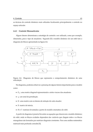 4. Controle                                                                                 83

as t´ cnicas de controle dinˆ mico mais utlizadas focalizando principalmente o controle no
    e                       a
espaco articular.
    ¸


4.4.1 Controle Monoarticular

   Alguns fatores determinam a estrat´ gia de controle a ser utilizada, como por exemplo,
                                     e
dimensoes, peso e tipo de atuadores. Segundo [5] o modelo dinˆ mico de um robo tem o
      ˜                                                      a               ˆ
diagrama de blocos apresentado na ﬁgura 4.6.


                          Ã  ½ ´À ´Õ Õ µ ·      ´Õ µµ
                                                                       Õ
                                                                                  Õ

                  +           Ã  ½    ¾ ´Õ µÃ
                                                 ½                   Ã  ½        Ã  ½

            Ô

                      −                                 Õ              Õ
            +                                                                           Õ
                                  Ã
                                        ½ Ã                     ½           ½
                                       ½                        ×Á          ×Á
                      −

                                                            Ú




Figura 4.6: Diagrama de blocos que representa o comportamento dinˆ mico de uma
                                                                 a
articulacao
        ¸˜

   No diagrama, podemos observar a presenca de alguns fatores importantes para o modelo
                                         ¸
como:

   ¯    Ú : uma matriz diagonal representando o atrito viscoso dos atuadores.

   ¯    Ô : um sinal de pertubacao.
                               ¸˜

   ¯ Ã : uma matriz com os fatores de reducao de cada atuador.
                                          ¸˜

   ¯    : matriz de in´ rcia.
                      e

   ¯ Àe         : matrizes levantadas a partir do modelo cinem´ tico do robo.
                                                              a            ˆ

   A partir do diagrama e poss´vel levantar as equacoes que descrevem o modelo dinˆ mico
                        ´     ı                    ¸˜                             a
do robo, onde os blocos ovalados dependem das vari´ veis que chegam neles e os blocos
      ˆ                                           a
retangulares s˜ o formados por matrizes diagonais constantes. Para uma an´ lise matem´ tica
              a                                                          a           a
matricial mais profunda consulte [5].
 