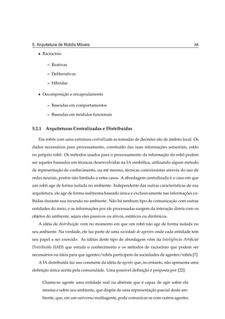 ˆ   ´
5. Arquitetura de Robos Moveis                                                            88

   ¯   Racioc´nio
             ı

         – Reativas

         – Deliberativas

         – H´bridas
            ı

   ¯   Decomposicao e encapsulamento
                ¸˜

         – Baseadas em comportamentos

         – Baseadas em modulos funcionais
                        ´


5.2.1 Arquiteturas Centralizadas e Distribu´das
                                           ı

   Em robos com uma estrutura centralizada as tomadas de decisoes s˜ o de ambito local. Os
         ˆ                                                    ˜    a      ˆ
dados necess´ rios para processamento, constiu´do das suas informacoes sensoriais, est˜ o
            a                                 ı                   ¸˜                  a
no proprio robo. Os m´ todos usados para o processamento da informacao do robo podem
     ´        ˆ      e                                             ¸˜        ˆ
ser aqueles baseados em t´ cnicas desenvolvidas na IA simbolica, utilizando algum m´ todo
                         e                                ´                        e
de representacao de conhecimento, ou at´ mesmo, t´ cnicas conexionistas atrav´ s do uso de
             ¸˜                        e         e                           e
redes neurais, por´ m n˜ o limitado a estes casos. A abordagem centralizada e o caso em que
                  e    a                                                    ´
um robo age de forma isolada no ambiente. Independente das outras caracter´sticas de sua
      ˆ                                                                   ı
arquitetura, ele age de forma autonoma baseado unica e exclusivamente nas informacoes co-
                                 ˆ             ´                                 ¸˜
lhidas durante sua incurs˜ o no ambiente. N˜ o h´ nenhum tipo de comunicacao com outras
                         a                 a a                           ¸˜
entidades do meio, e as informacoes por ele processadas surgem da interacao direta com os
                               ¸˜                                       ¸˜
objetos do ambiente, sejam eles passivos ou ativos, est´ ticos ou dinˆ micos.
                                                       a             a
   A id´ ia de distribui¸ao vem no momento em que um robo n˜ o age de forma isolada no
       e                c˜                              ˆ a
seu ambiente. Na verdade, ele faz parte de uma sociedade de agentes onde cada entidade tem
seu papel a ser exercido. As id´ ias deste tipo de abordagem vˆ m da Inteligˆncia Artiﬁcial
                               e                              e             e
Distribu´da (IAD) que estuda o conhecimento e os m´ todos de racioc´nio que podem ser
        ı                                         e                ı
necess´ rios ou uteis para que agentes/robos participem de sociedades de agentes/robos [7].
      a         ´                         ˆ                                         ˆ
   A IA distribu´da faz uso constante da id´ ia de agente que, no entanto, n˜ o apresenta uma
                ı                          e                                a
deﬁnicao unica aceita pela comunidade. Uma poss´vel deﬁnicao e proposta por [22]:
     ¸˜ ´                                      ı         ¸˜ ´

       Chama-se agente uma entidade real ou abstrata que e capaz de agir sobre ela
                                                         ´
       mesma e sobre seu ambiente, que dispoe de uma representacao parcial deste am-
                                           ˜                   ¸˜
       biente, que, em um universo multiagente, pode comunicar-se com outros agentes
 