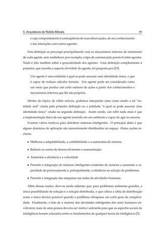 ˆ   ´
5. Arquitetura de Robos Moveis                                                             89

       e cujo comportamento e consequˆ ncia de suas observacoes, de seu conhecimento
                            ´       ¨e                     ¸˜
       e das interacoes com outros agentes.
                   ¸˜

   Esta deﬁnicao se preocupa principalmente com os mecanismos internos de tratamento
             ¸˜
de cada agente, sem estabelecer, por exemplo, o tipo de comunicacao poss´vel entre agentes.
                                                                ¸˜      ı
Nada e dito tamb´ m sobre a granularidade dos agentes. Uma deﬁnicao complementar a
     ´          e                                               ¸˜               `
primeira, que ressalta o aspecto identidade do agente, foi proposta por [23]:

       Um agente e uma entidade a qual se pode associar uma identidade unica, e que
                 ´              `                                      ´
       e capaz de realizar c´ lculos formais. Um agente pode ser considerado como
       ´                    a
       um meio que produz um certo numero de acoes a partir dos conhecimentos e
                                    ´         ¸˜
       mecanismos internos que lhe s˜ o proprios.
                                    a     ´

   Dentro do topico de robos moveis, podemos interpretar estes como sendo a tal “en-
              ´           ˆ   ´
tidade real” citada pela primeira deﬁnicao ou a entidade “` qual se pode associar uma
                                       ¸˜                 a
identidade unica” citada na segunda deﬁnicao. Assim sendo, um robo nada mais e que
           ´                             ¸˜                      ˆ           ´
a implementacao f´sica de um agente inserido em um ambiente e capaz de agir no mesmo.
            ¸˜ ı
   Existem v´ rios motivos para distribuir sistemas inteligentes. O principal deles e que
            a                                                                       ´
alguns dom´nios de aplicacao s˜ o inerentemente distribu´dos no espaco. Outra razoes in-
          ı              ¸˜ a                           ı           ¸            ˜
cluem:

   ¯   Melhorar a adaptabilidade, a conﬁabilidade e a autonomia do sistema.

   ¯   Reduzir os custos de desenvolvimento e manuntencao.
                                                      ¸˜

   ¯   Aumentar a eﬁciˆ ncia e a velocidade
                      e

   ¯   Permitir a integracao de sistemas inteligentes existentes de maneira a aumentar a ca-
                         ¸˜
       pacidade de processamento e, principalmente, a eﬁciˆ ncia na solucao de problemas.
                                                          e             ¸˜

   ¯   Permitir a integracao das m´ quinas nas redes de atividades humanas.
                         ¸˜       a

   Al´ m dessas razoes, deve-se ainda salientar que, para problemas realmente grandes, a
     e             ˜
unica possibilidade de solucao e a solucao distribu´da, o que coloca a id´ ia de distribuicao
´                          ¸˜ ´        ¸˜          ı                     e                ¸˜
como a unica t´ cnica poss´vel quando o problema ultrapassa um certo grau de complexi-
       ´      e           ı
dade. Finalmente, o fato de a maioria das atividades inteligentes dos seres humanos en-
volverem mais de uma pessoa deveria ser motivo suﬁciente para que os aspectos sociais da
inteligˆ ncia fossem colocados entre os fundamentos de qualquer teoria da inteligˆ ncia [7].
       e                                                                         e
 