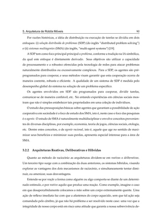 ˆ   ´
5. Arquitetura de Robos Moveis                                                                90

   Por razoes historicas, a id´ ia de distribuicao na execucao de tarefas se dividiu em dois
          ˜       ´           e                ¸˜          ¸˜
enfoques: (i) solu¸ao distribu´da de problemas (SDP) (do inglˆ s “distributed problem solving”)
                  c˜          ı                              e
e (ii) sistemas multiagentes (SMA) (do inglˆ s, “multi-agent systems”) [19].
                                           e
   A SDP tem como foco principal principal o problema, conforme a tradicao na IA simbolica,
                                                                       ¸˜            ´
da qual este enfoque e diretamente derivado. Seus objetivos s˜ o utilizar a capacidade
                     ´                                       a
de processamento e a robustez oferecidas pela tecnologia de redes para atacar problemas
naturalmente distribu´dos ou excessivamente complexos. Para a SDP, os agentes s˜ o pr´ -
                     ı                                                         a     e
programados para cooperar, e seus m´ todos visam garantir que esta cooperacao ocorra de
                                   e                                      ¸˜
maneira coerente, robusta e eﬁciente. A qualidade de um sistema de SDP e medida pelo
                                                                       ´
desempenho global do sistema na solucao de um problema espec´ﬁco.
                                    ¸˜                      ı
   Os agentes envolvidos em SDP s˜ o programados para cooperar, dividir tarefas,
                                 a
comunicar-se de maneira conﬁ´ vel, etc. No entando experiˆ ncias em ciˆ ncias sociais mos-
                            a                            e            e
tram que n˜ o e simples estabelecer tais propriedades em uma colecao de indiv´duos.
          a ´                                                    ¸˜          ı
   O estudo das pressuposicoes b´ sicas sobre agentes que garantam a possibilidade de acao
                          ¸˜    a                                                      ¸˜
cooperativa em sociedade e o foco de estudo dos SMA, isto e, neste caso o foco das pesquisas
                         ´                                ´
e o agente. O estudo de SMA e naturalmente multidisciplinar e envolve conceitos provenien-
´                           ´
tes de diversas disciplinas, por exemplo, economia, teoria de jogos, ciˆ ncias sociais, etologia,
                                                                       e
etc. Dentre estes conceitos, o de agente racional, isto e, aquele que age no sentido de maxi-
                                                        ´
mizar seus benef´cios e minimizar suas perdas, apresenta especial interesse para a area de
                ı                                                                  ´
SMA.


5.2.2 Arquiteturas Reativas, Deliberativas e H´bridas
                                              ı

   Quanto ao m´ todo de racioc´nio as arquiteturas dividem-se em reativas e deliberativas.
              e               ı
Um terceiro tipo surge com a combinacao da duas anteriores, os sistemas h´bridos, visando
                                    ¸˜                                   ı
explorar as vantagens dos dois mecanismos de racioc´nio, e simultaneamente tentar dimi-
                                                   ı
nuir, ou amenizar, suas desvantagens.
   Entende-se por rea¸ao a forma como algu´ m ou algo comporta-se diante de um determi-
                     c˜                   e
nado est´mulo, e por reativo aquilo que produz uma reacao. Como exemplo, imagine o caso
        ı                                             ¸˜
em que desapercebidamente colocamos a m˜ o sobre um corpo extremamente quente. Uma
                                       a
acao de reﬂexo imediata faz com que a afastemos do corpo aquecido, sem que tal acao seja
 ¸˜                                                                             ¸˜
comandada pelo c´ rebro, j´ que n˜ o h´ problema a ser resolvido neste caso: uma vez que a
                e         a      a a
integridade de nosso corpo est´ em risco uma atitude que garanta a nossa sobrevivˆ ncia de-
                              a                                                  e
 