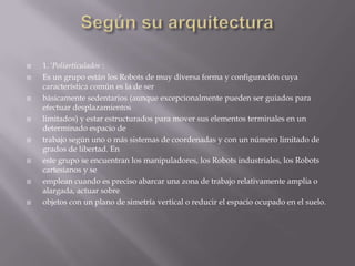    1. 'Poliarticulados :
   Es un grupo están los Robots de muy diversa forma y configuración cuya
    característica común es la de ser
   básicamente sedentarios (aunque excepcionalmente pueden ser guiados para
    efectuar desplazamientos
   limitados) y estar estructurados para mover sus elementos terminales en un
    determinado espacio de
   trabajo según uno o más sistemas de coordenadas y con un número limitado de
    grados de libertad. En
   este grupo se encuentran los manipuladores, los Robots industriales, los Robots
    cartesianos y se
   emplean cuando es preciso abarcar una zona de trabajo relativamente amplia o
    alargada, actuar sobre
   objetos con un plano de simetría vertical o reducir el espacio ocupado en el suelo.
 
